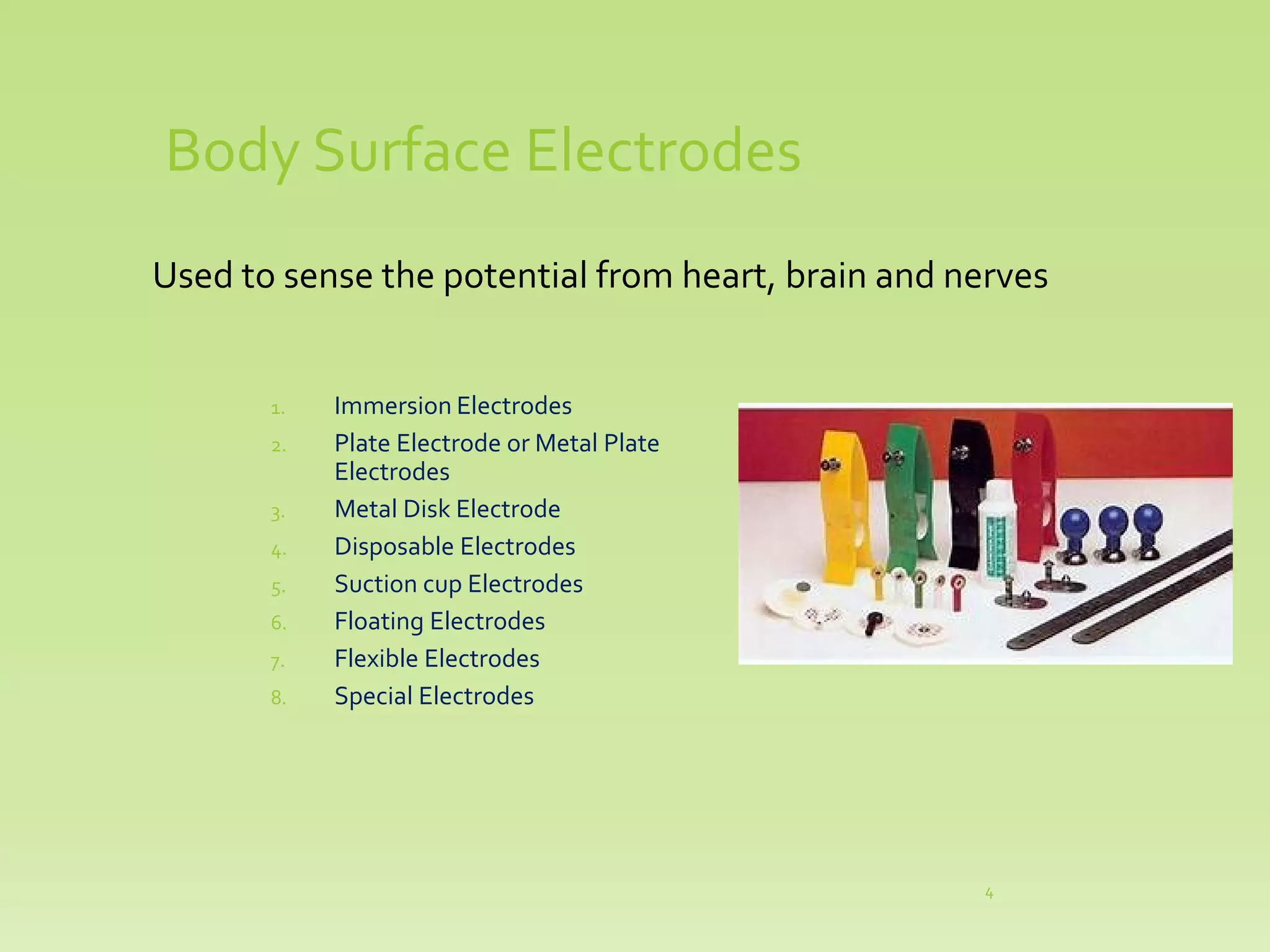 Body Surface Electrodes
Used to sense the potential from heart, brain and nerves
1. Immersion Electrodes
2. Plate Electrode or Metal Plate
Electrodes
3. Metal Disk Electrode
4. Disposable Electrodes
5. Suction cup Electrodes
6. Floating Electrodes
7. Flexible Electrodes
8. Special Electrodes
4
 