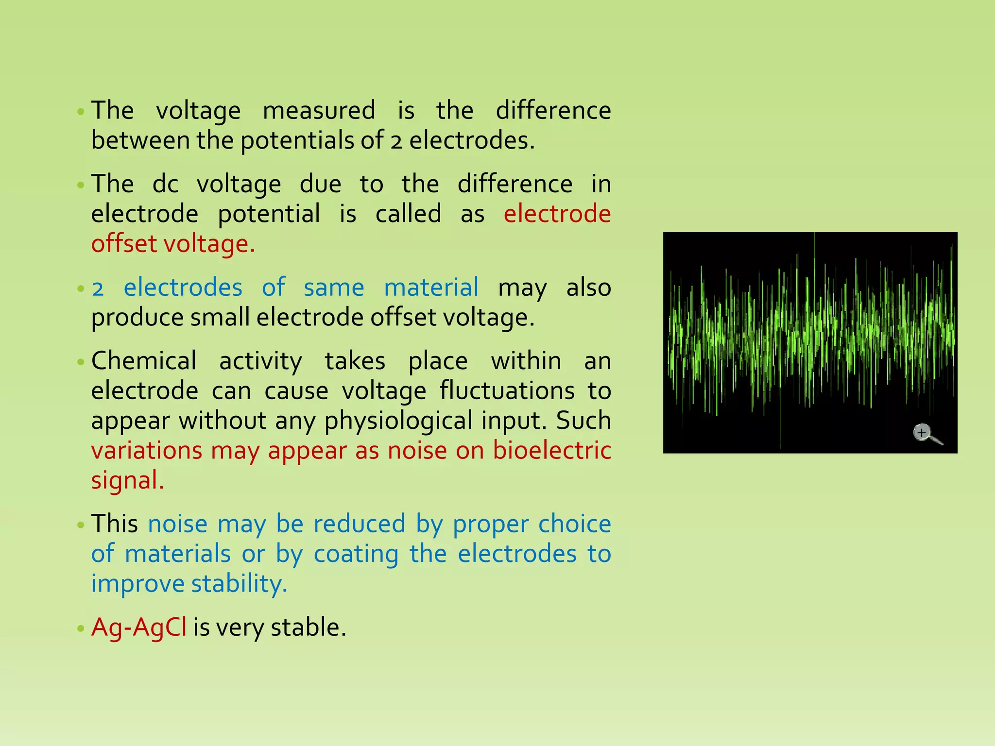 • The voltage measured is the difference
between the potentials of 2 electrodes.
• The dc voltage due to the difference in
electrode potential is called as electrode
offset voltage.
• 2 electrodes of same material may also
produce small electrode offset voltage.
• Chemical activity takes place within an
electrode can cause voltage fluctuations to
appear without any physiological input. Such
variations may appear as noise on bioelectric
signal.
• This noise may be reduced by proper choice
of materials or by coating the electrodes to
improve stability.
• Ag-AgCl is very stable.
 