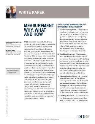 MEASUREMENT:
WHY, WHAT,
AND HOW
WHY measure? You probably already
realize the critical importance of measuring
the effectiveness of talent management
initiatives like leadership development,
selection, performance management, and
succession management. But you may also
be asking: With so many other competing
priorities, how can I find time for meas-
urement? Understanding the critical value
of measurement in tracking implementa-
tions and demonstrating impact will help
you to see that it’s not a matter of how, but
when. Talent management without meas-
urement is like baking a cake without using
measuring cups or spoons. You might get
lucky with a haphazard approach, but the
chances you’ll end up hungry and with
a mess on your hands are much, much
higher. Measurement focuses efforts
toward goals, monitors progress, and
objectively assesses whether you achieved
those goals. Shouldn’t you be prioritizing
your efforts to measure in order to ensure
that talent management in your organiza-
tion doesn’t end up a mess?
FIVE REASONS TO MEASURE TALENT
MANAGEMENT INITIATIVES NOW
1. Demonstrating Value. Organizations
are always looking for ways to cut costs
and HR programs are often the first to
go. This is partly because competing
departments already have metrics that
demonstrate their worth. HR depart-
ments must demonstrate the business
value of their programs to higher
management if they want to keep
their budgets or minimize their cuts.
2. Tracking Progress. Talent manage-
ment initiatives can easily get off track,
not because the program itself is lacking,
but because of poor installation or other
organizational factors. Measurement can
maintain the focus on the objectives that
led to the talent initiative in the first
place and definitively track progress
towards achieving those objectives.
3. Diagnosing Problems. All too often,
organizational issues and problems
such as poor execution sidetrack talent
management initiatives like leadership
development. Measurement can help
identify and leverage factors that are
supporting the program and pinpoint
factors that may be hindering its impact.
4. Guiding Decisions. Measurement tells
you if strategies are working or if they
need to change. They can inform when
WHITEPAPER—MEASUREMENT:WHY,WHAT,ANDHOW
1
WHITE PAPER
© Development Dimensions International, Inc., MMX. All rights reserved.
JAZMINE BOATMAN, PH.D.,
MANAGER,
DDI CENTER FOR APPLIED
BEHAVIORAL RESEARCH
MICHAEL KEMP,
RESEARCH CONSULTANT,
DDI CENTER FOR APPLIED
BEHAVIORAL RESEARCH
You can’t manage what
you don’t measure.
 