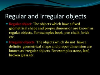 Regular and Irregular objects
 Regular object: The objects which have a fixed
geometrical shape and proper dimension are known as
regular objects. For examples book ,pen chalk, brick
etc
 Irregular objects: The objects which do not have a
definite geometrical shape and proper dimension are
known as irregular objects. For examples stone, leaf,
broken glass etc.
 