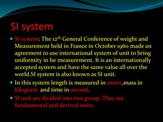 SI system
 SI system: The 12th General Conference of weight and
Measurement held in France in October 1960 made an
agreement to use international system of unit to bring
uniformity in he measurement. It is an internationally
accepted system and have the same value all over the
world.SI system is also known as SI unit.
 In this system length is measured in metre,mass in
kilogram and time in second.
 SI unit are divided into two group: They are
fundamental and derived units.
 