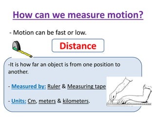 How can we measure motion?
- Motion can be fast or low.
Distance
-It is how far an object is from one position to
another.
- Measured by: Ruler & Measuring tape
- Units: Cm, meters & kilometers.
 