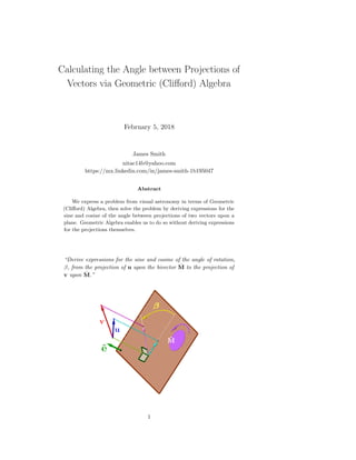 Calculating the Angle between Projections of
Vectors via Geometric (Cliﬀord) Algebra
February 5, 2018
James Smith
nitac14b@yahoo.com
https://mx.linkedin.com/in/james-smith-1b195047
Abstract
We express a problem from visual astronomy in terms of Geometric
(Cliﬀord) Algebra, then solve the problem by deriving expressions for the
sine and cosine of the angle between projections of two vectors upon a
plane. Geometric Algebra enables us to do so without deriving expressions
for the projections themselves.
“Derive expressions for the sine and cosine of the angle of rotation,
β, from the projection of u upon the bivector ˆM to the projection of
v upon ˆM.”
1
 