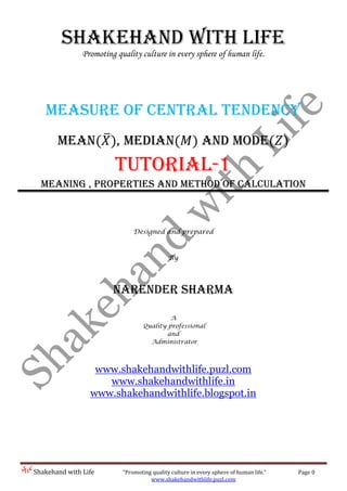 Shakehand with Life “Promoting quality culture in every sphere of human life.” Page 0
www.shakehandwithlife.puzl.com
Shakehand with Life
Promoting quality culture in every sphere of human life.
Measure of Central Tendency
Mean ̅ , Median and Mode
Tutorial-1
Meaning , Properties and Method of calculation
Designed and prepared
By
Narender sharma
A
Quality professional
and
Administrator
www.shakehandwithlife.puzl.com
www.shakehandwithlife.in
www.shakehandwithlife.blogspot.in
 