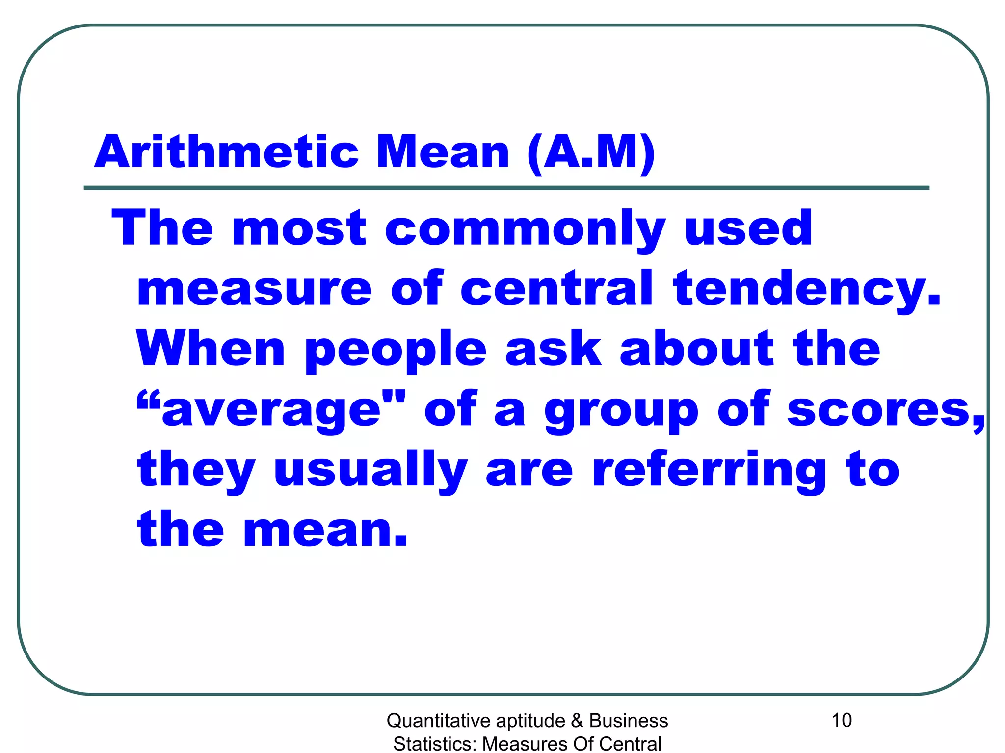 Quantitative aptitude & Business
Statistics: Measures Of Central
10
Arithmetic Mean (A.M)
The most commonly used
measure of central tendency.
When people ask about the
“average" of a group of scores,
they usually are referring to
the mean.
 