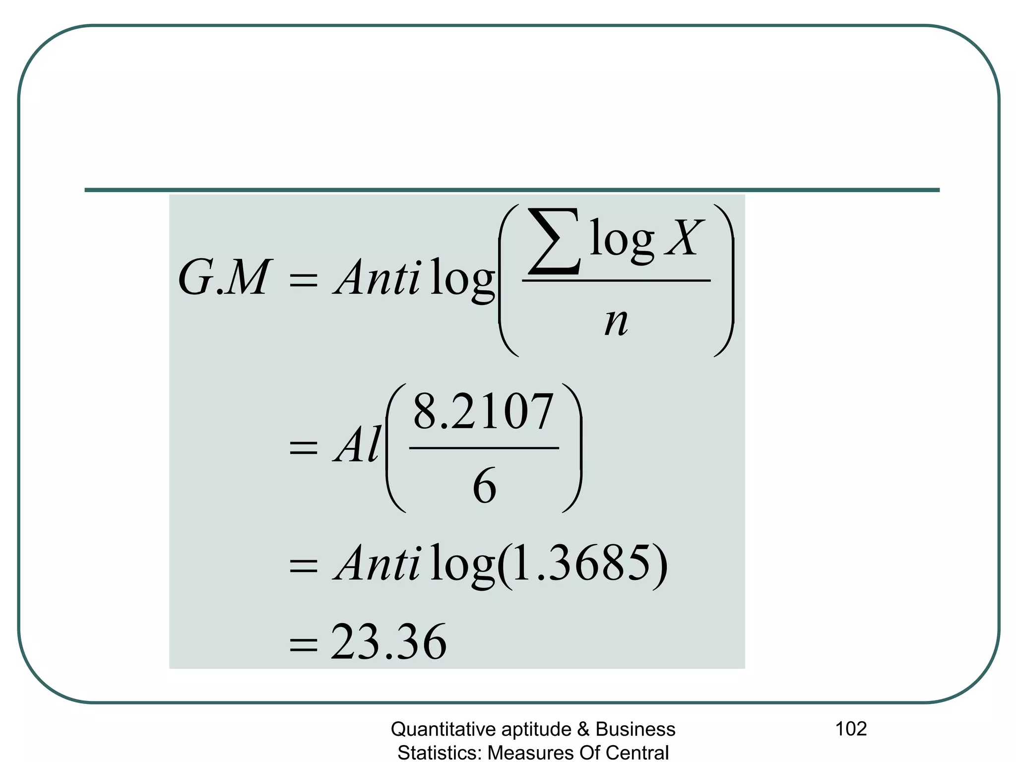 Quantitative aptitude & Business
Statistics: Measures Of Central
102
36.23
)3685.1log(
6
2107.8
log
log.
=
=






=








=
∑
Anti
Al
n
X
AntiMG
 
