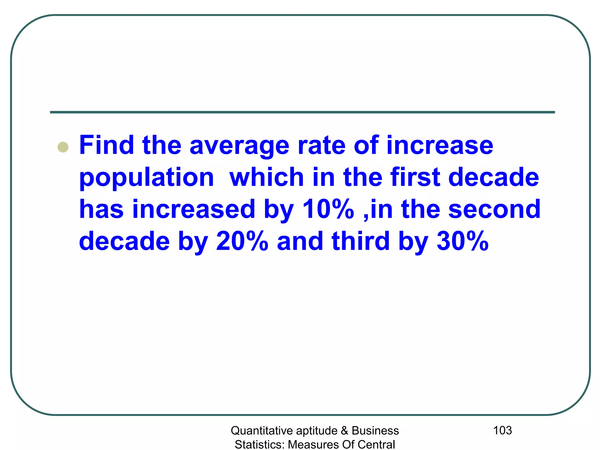 Quantitative aptitude & Business
Statistics: Measures Of Central
103
 Find the average rate of increase
population which in the first decade
has increased by 10% ,in the second
decade by 20% and third by 30%
 