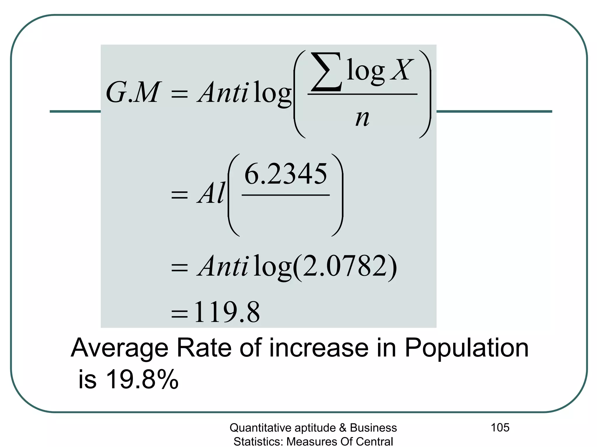 Quantitative aptitude & Business
Statistics: Measures Of Central
105
8.119
)0782.2log(
2345.6
log
log.
=
=






=








= ∑
Anti
Al
n
X
AntiMG
Average Rate of increase in Population
is 19.8%
 