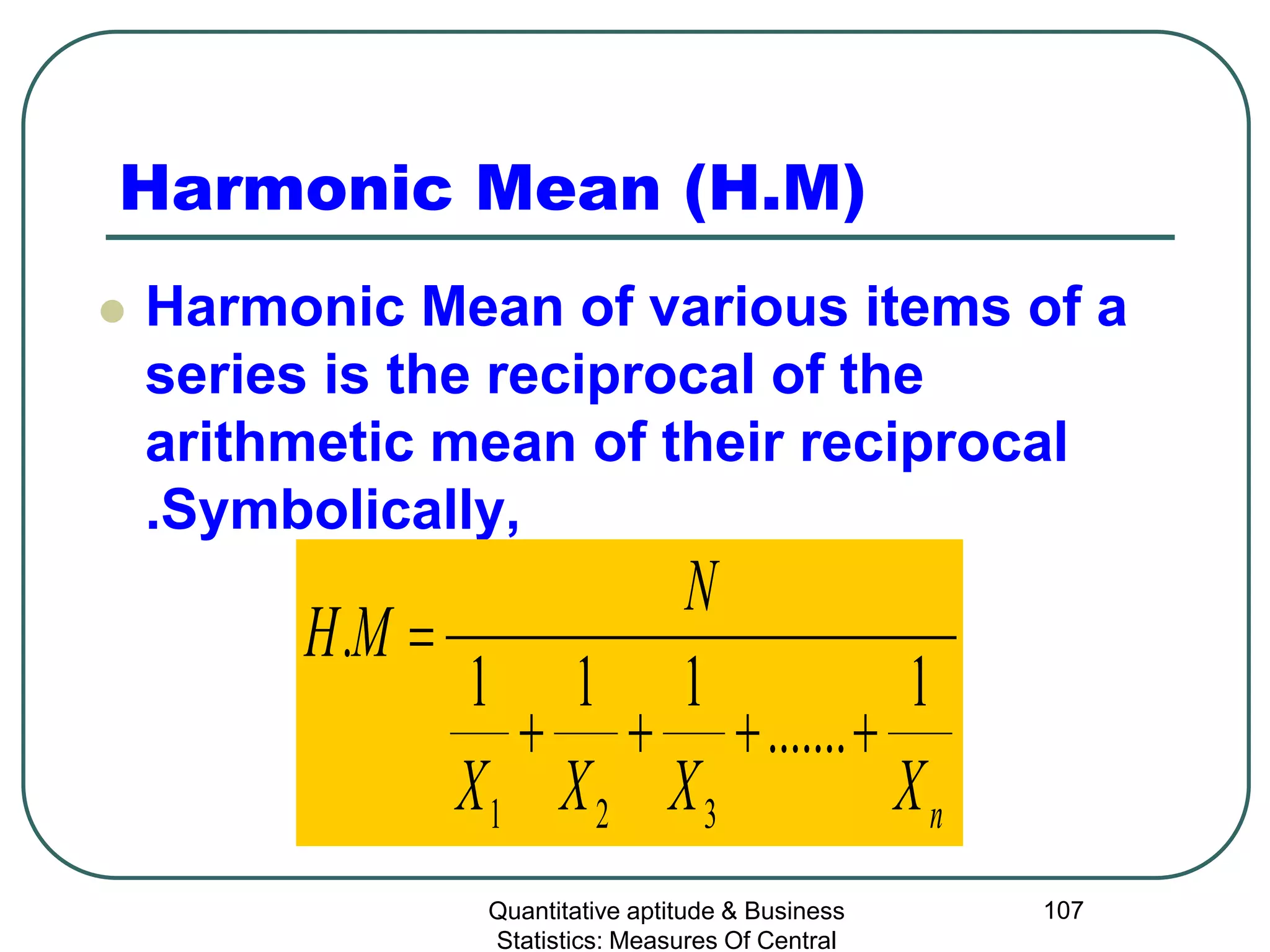 Quantitative aptitude & Business
Statistics: Measures Of Central
107
Harmonic Mean (H.M)
 Harmonic Mean of various items of a
series is the reciprocal of the
arithmetic mean of their reciprocal
.Symbolically,
nXXXX
N
MH
1
.......
111
.
321
++++
=
 