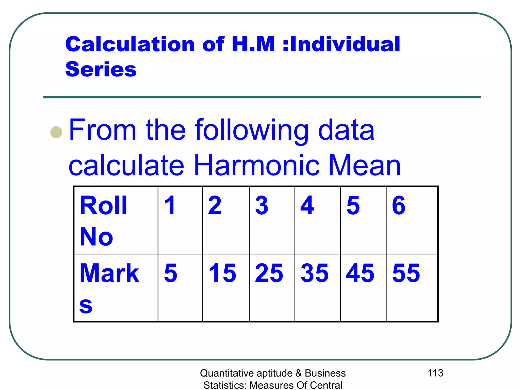 Quantitative aptitude & Business
Statistics: Measures Of Central
113
Calculation of H.M :Individual
Series
 From the following data
calculate Harmonic Mean
Roll
No
1 2 3 4 5 6
Mark
s
5 15 25 35 45 55
 