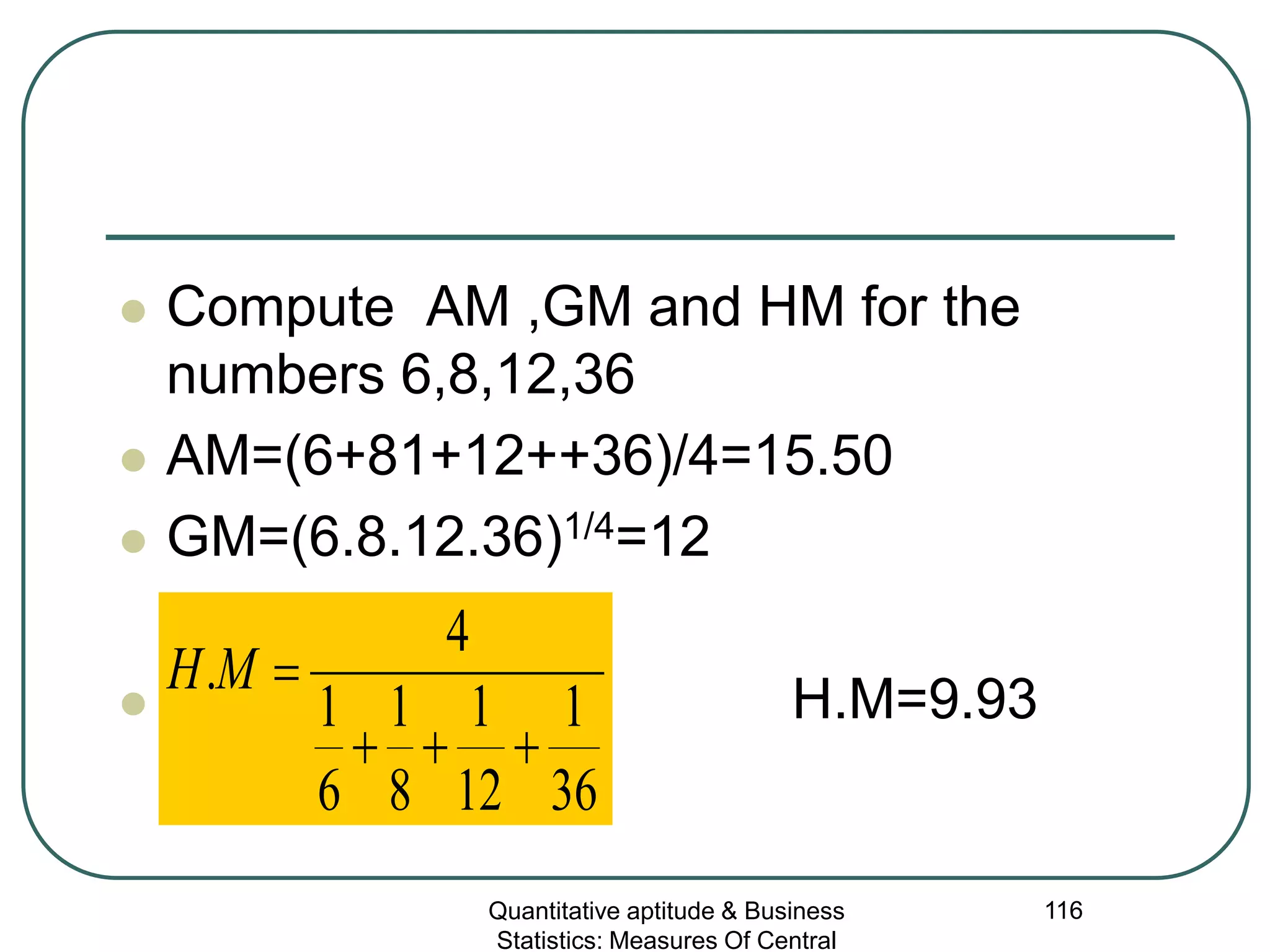Quantitative aptitude & Business
Statistics: Measures Of Central
116
 Compute AM ,GM and HM for the
numbers 6,8,12,36
 AM=(6+81+12++36)/4=15.50
 GM=(6.8.12.36)1/4=12
 H.M=9.93
36
1
12
1
8
1
6
1
4
.
+++
=MH
 