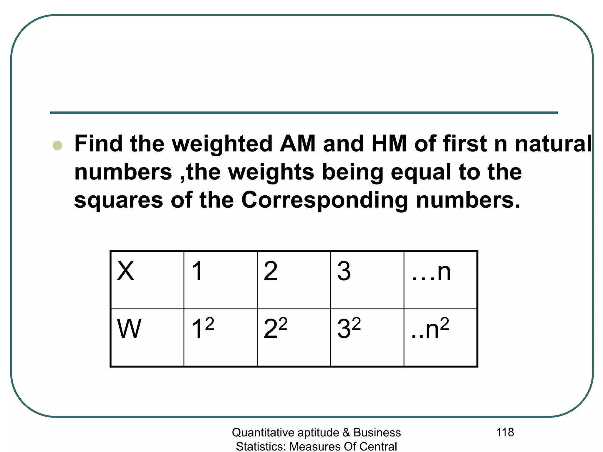 Quantitative aptitude & Business
Statistics: Measures Of Central
118
 Find the weighted AM and HM of first n natural
numbers ,the weights being equal to the
squares of the Corresponding numbers.
X 1 2 3 …n
W 12 22 32 ..n2
 