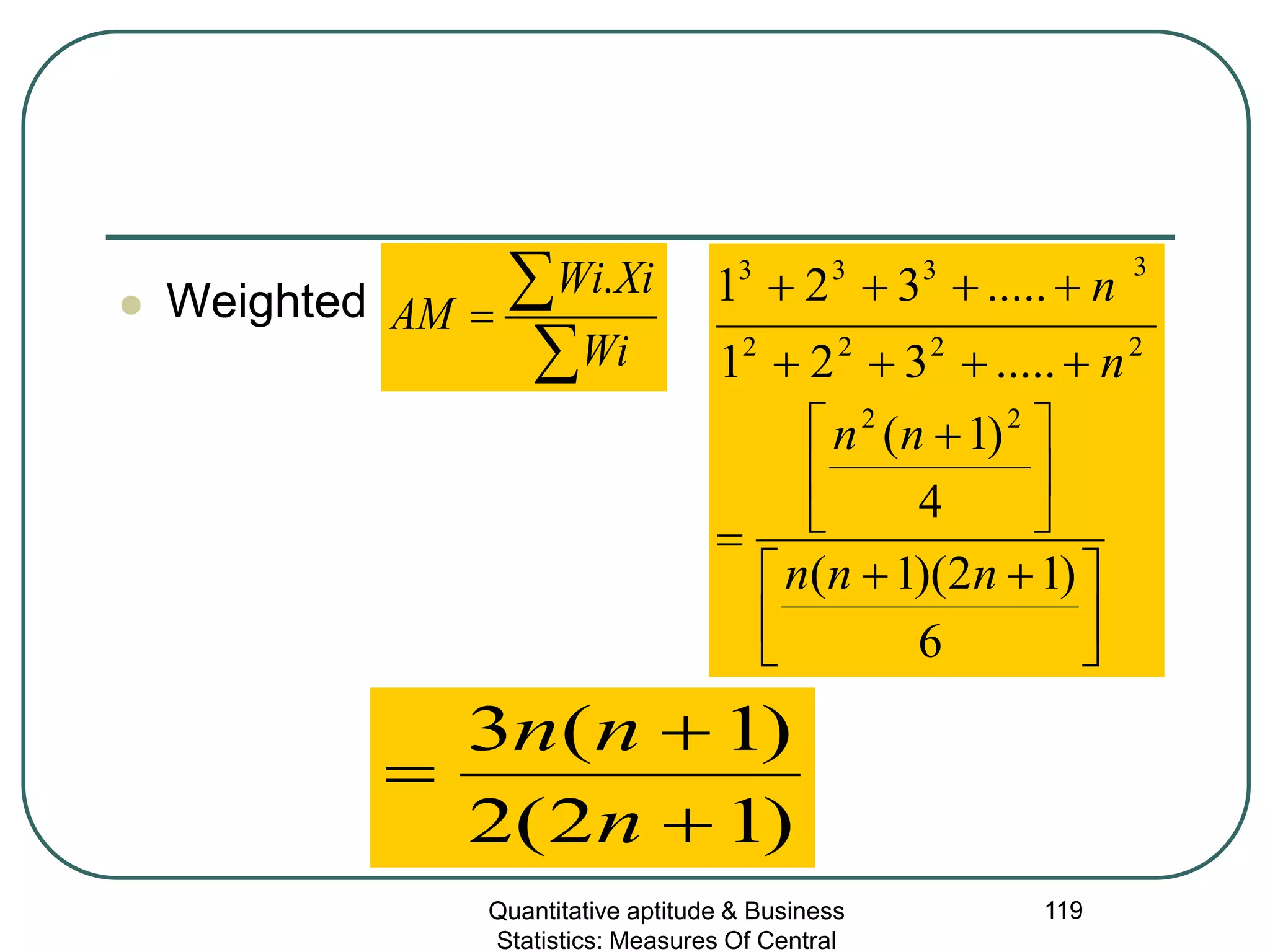 Quantitative aptitude & Business
Statistics: Measures Of Central
119
 Weighted
∑
∑=
Wi
XiWi
AM
.
)12(2
)1(3
+
+
=
n
nn





 ++





 +
=
++++
++++
6
)12)(1(
4
)1(
.....321
.....321
22
2222
3333
nnn
nn
n
n
 