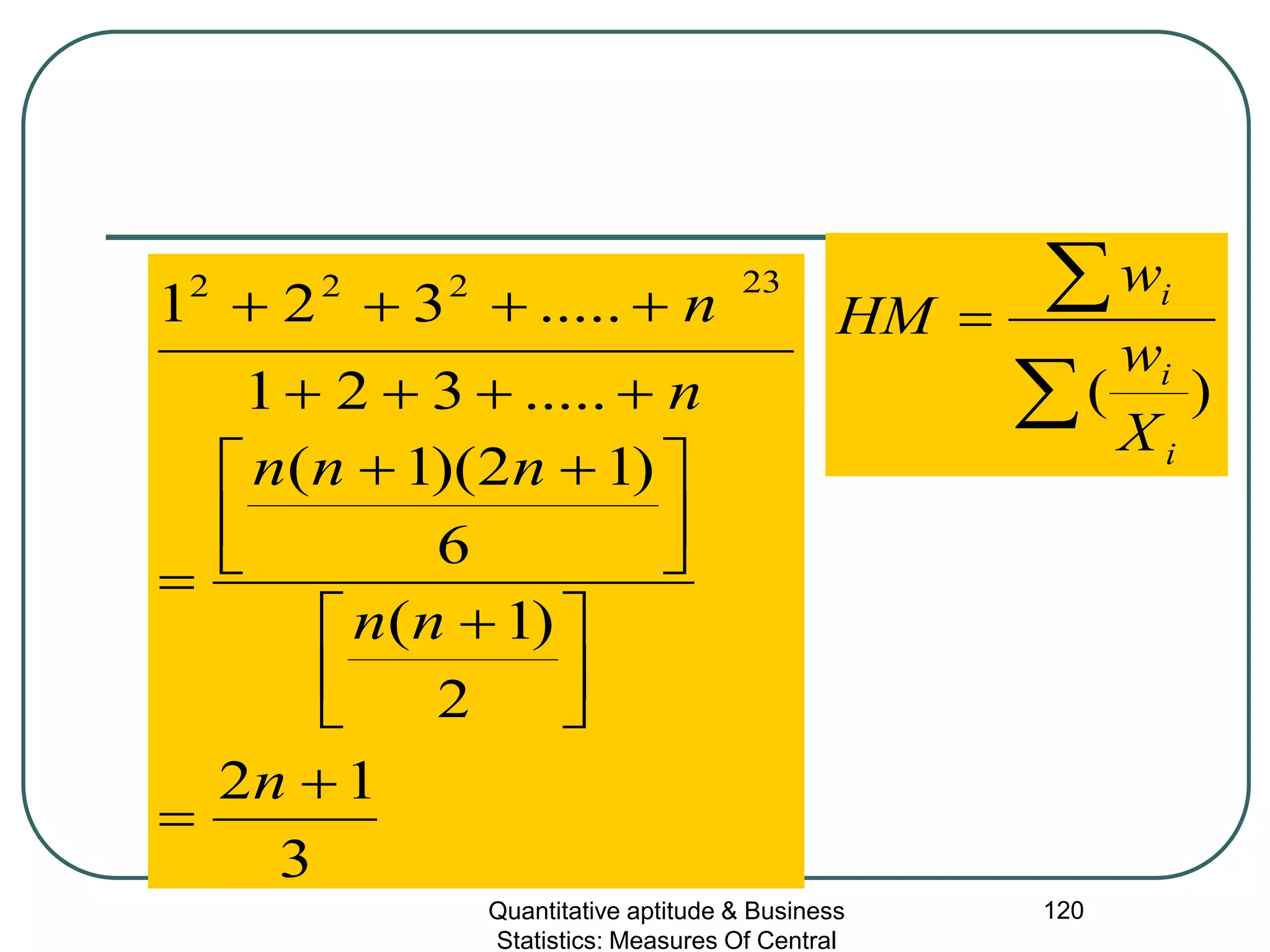 Quantitative aptitude & Business
Statistics: Measures Of Central
120
∑
∑=
)(
i
i
i
X
w
w
HM
3
12
2
)1(
6
)12)(1(
.....321
.....321
23222
+
=



 +





 ++
=
++++
++++
n
nn
nnn
n
n
 
