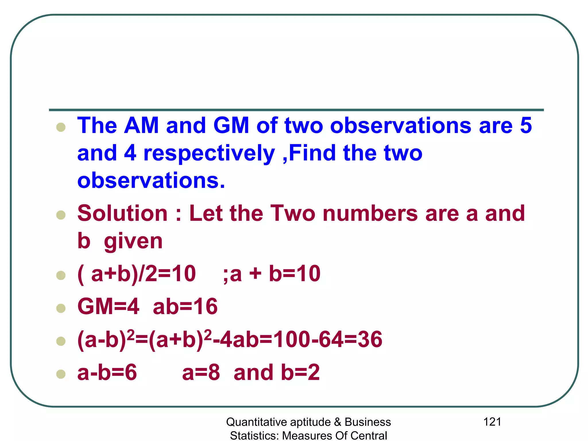 Quantitative aptitude & Business
Statistics: Measures Of Central
121
 The AM and GM of two observations are 5
and 4 respectively ,Find the two
observations.
 Solution : Let the Two numbers are a and
b given
 ( a+b)/2=10 ;a + b=10
 GM=4 ab=16
 (a-b)2=(a+b)2-4ab=100-64=36
 a-b=6 a=8 and b=2
 