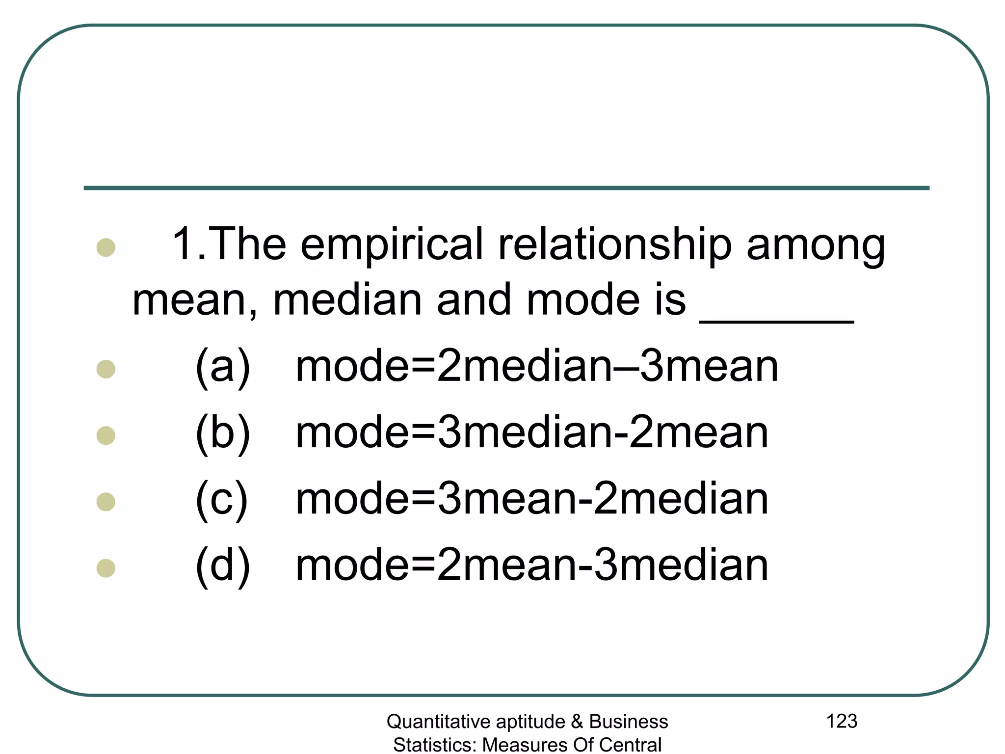 Quantitative aptitude & Business
Statistics: Measures Of Central
123
 1.The empirical relationship among
mean, median and mode is ______
 (a) mode=2median–3mean
 (b) mode=3median-2mean
 (c) mode=3mean-2median
 (d) mode=2mean-3median
 