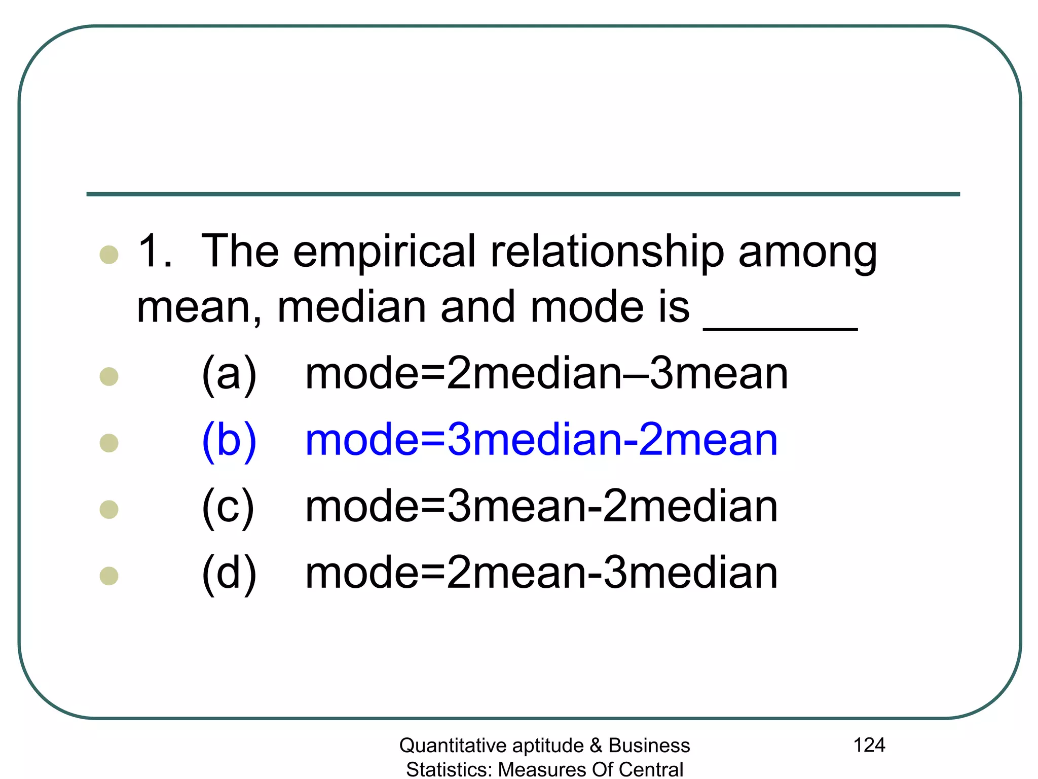 Quantitative aptitude & Business
Statistics: Measures Of Central
124
 1. The empirical relationship among
mean, median and mode is ______
 (a) mode=2median–3mean
 (b) mode=3median-2mean
 (c) mode=3mean-2median
 (d) mode=2mean-3median
 