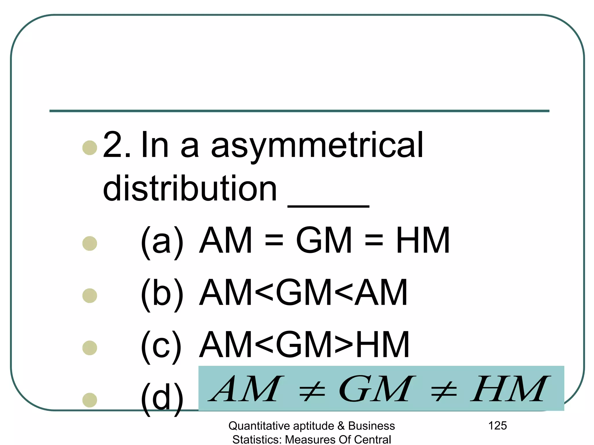 Quantitative aptitude & Business
Statistics: Measures Of Central
125
2. In a asymmetrical
distribution ____
 (a) AM = GM = HM
 (b) AM<GM<AM
 (c) AM<GM>HM
 (d) HMGMAM ≠≠
 