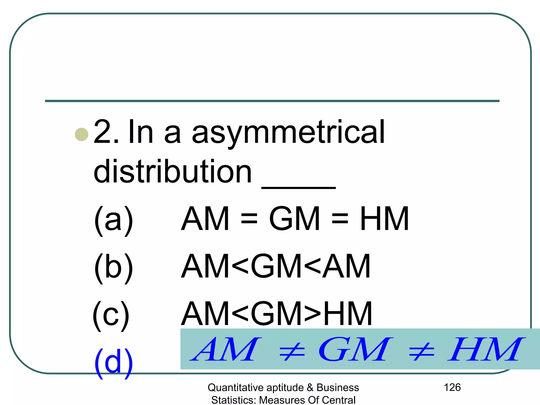 Quantitative aptitude & Business
Statistics: Measures Of Central
126
2. In a asymmetrical
distribution ____
(a) AM = GM = HM
(b) AM<GM<AM
(c) AM<GM>HM
(d) HMGMAM ≠≠
 