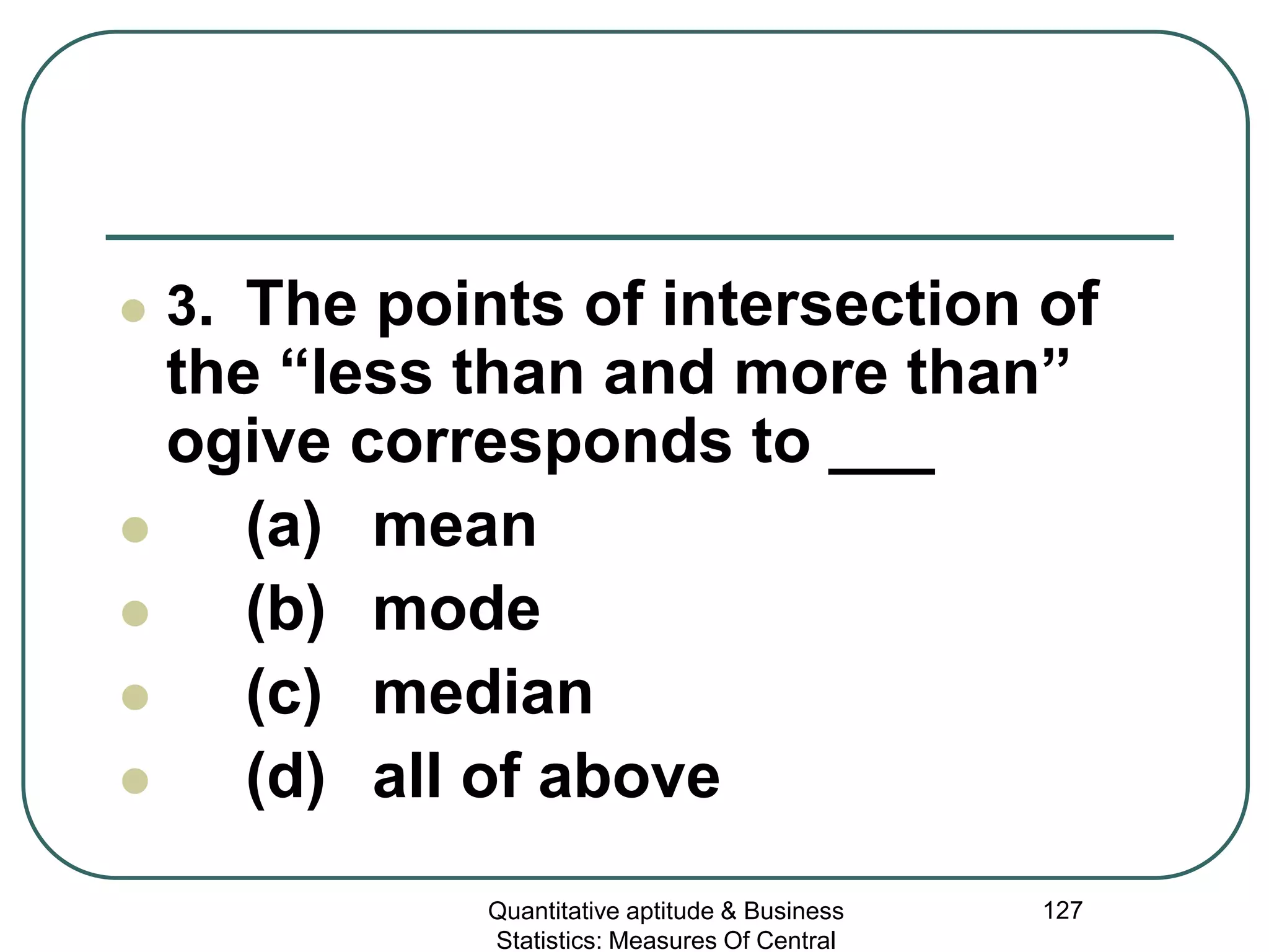 Quantitative aptitude & Business
Statistics: Measures Of Central
127
 3. The points of intersection of
the “less than and more than”
ogive corresponds to ___
 (a) mean
 (b) mode
 (c) median
 (d) all of above
 