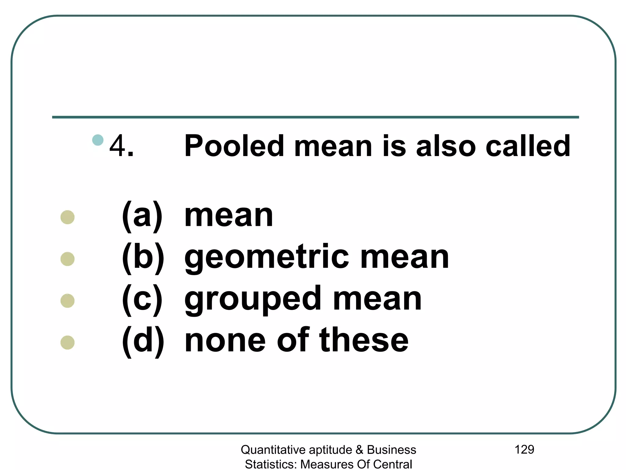Quantitative aptitude & Business
Statistics: Measures Of Central
129
•4. Pooled mean is also called
 (a) mean
 (b) geometric mean
 (c) grouped mean
 (d) none of these
 
