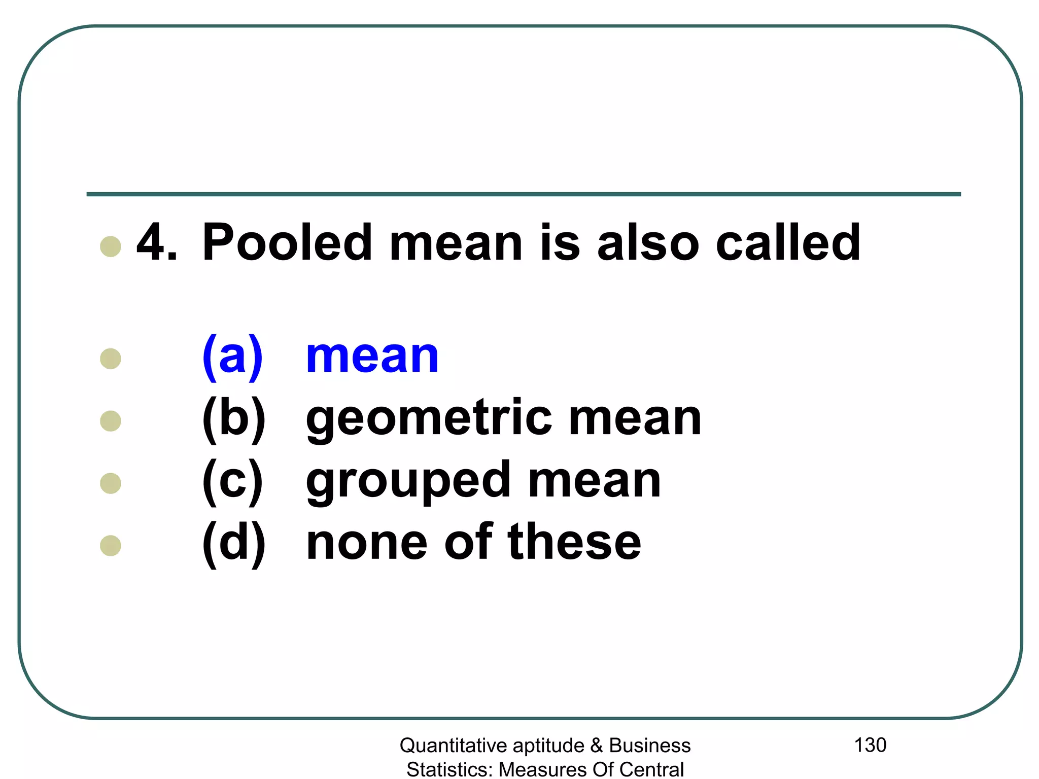 Quantitative aptitude & Business
Statistics: Measures Of Central
130
 4. Pooled mean is also called
 (a) mean
 (b) geometric mean
 (c) grouped mean
 (d) none of these
 