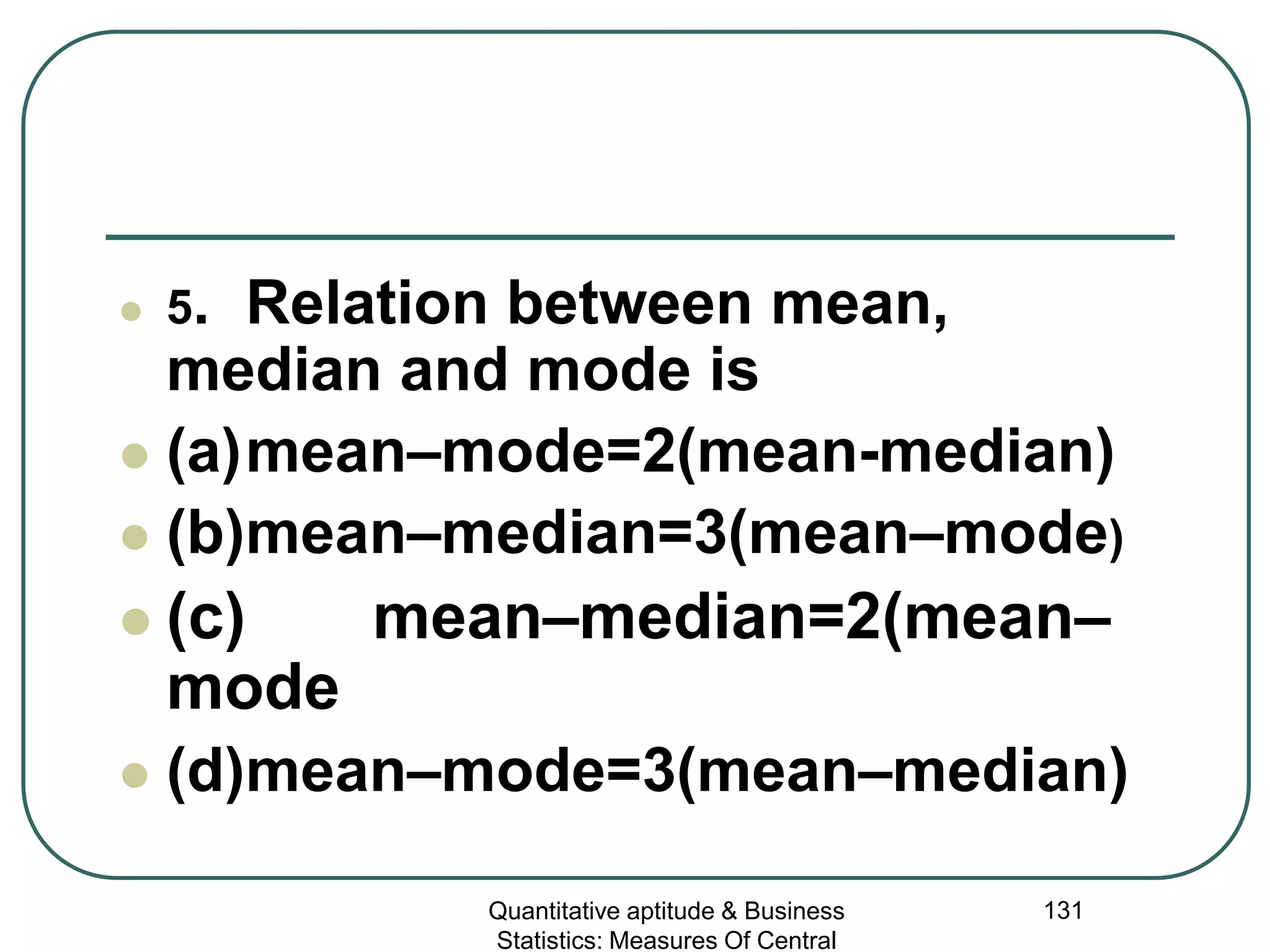 Quantitative aptitude & Business
Statistics: Measures Of Central
131
 5. Relation between mean,
median and mode is
 (a)mean–mode=2(mean-median)
 (b)mean–median=3(mean–mode)
 (c) mean–median=2(mean–
mode
 (d)mean–mode=3(mean–median)
 