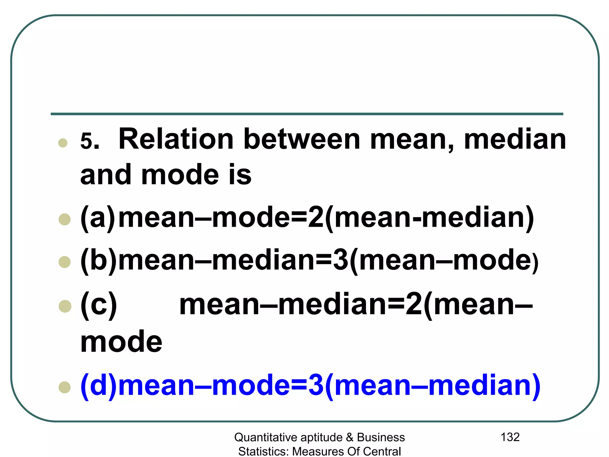 Quantitative aptitude & Business
Statistics: Measures Of Central
132
 5. Relation between mean, median
and mode is
 (a)mean–mode=2(mean-median)
 (b)mean–median=3(mean–mode)
 (c) mean–median=2(mean–
mode
 (d)mean–mode=3(mean–median)
 