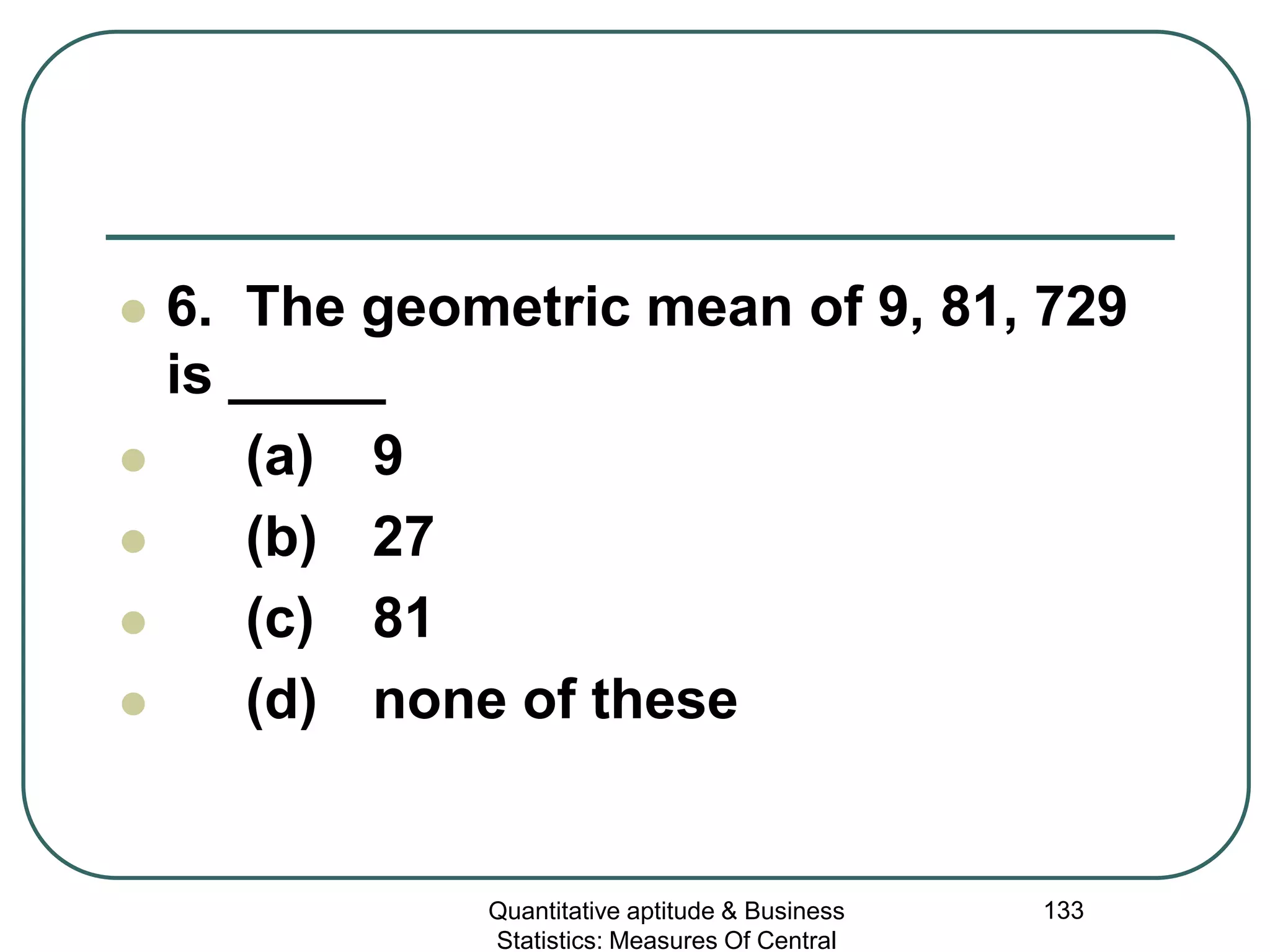 Quantitative aptitude & Business
Statistics: Measures Of Central
133
 6. The geometric mean of 9, 81, 729
is _____
 (a) 9
 (b) 27
 (c) 81
 (d) none of these
 