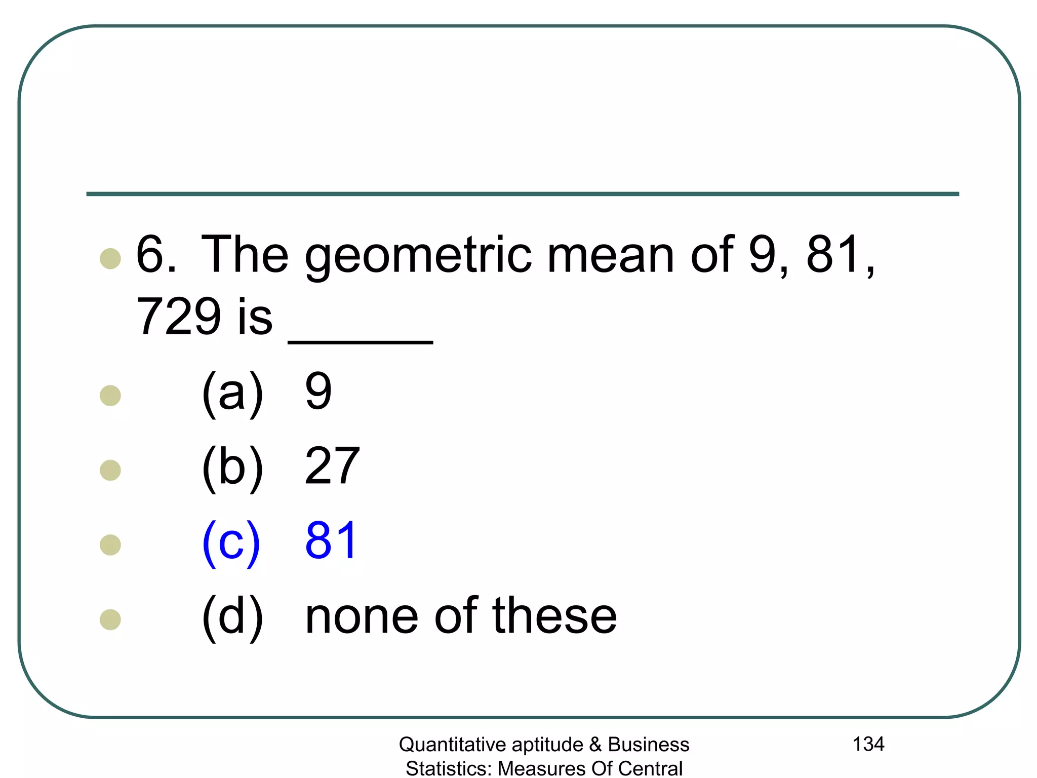 Quantitative aptitude & Business
Statistics: Measures Of Central
134
 6. The geometric mean of 9, 81,
729 is _____
 (a) 9
 (b) 27
 (c) 81
 (d) none of these
 