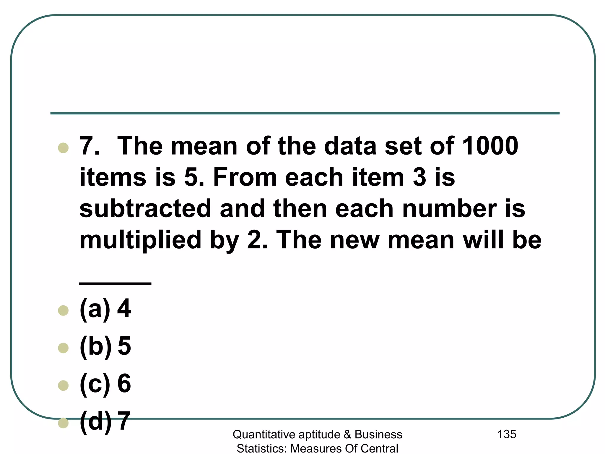 Quantitative aptitude & Business
Statistics: Measures Of Central
135
 7. The mean of the data set of 1000
items is 5. From each item 3 is
subtracted and then each number is
multiplied by 2. The new mean will be
_____
 (a) 4
 (b) 5
 (c) 6
 (d) 7
 
