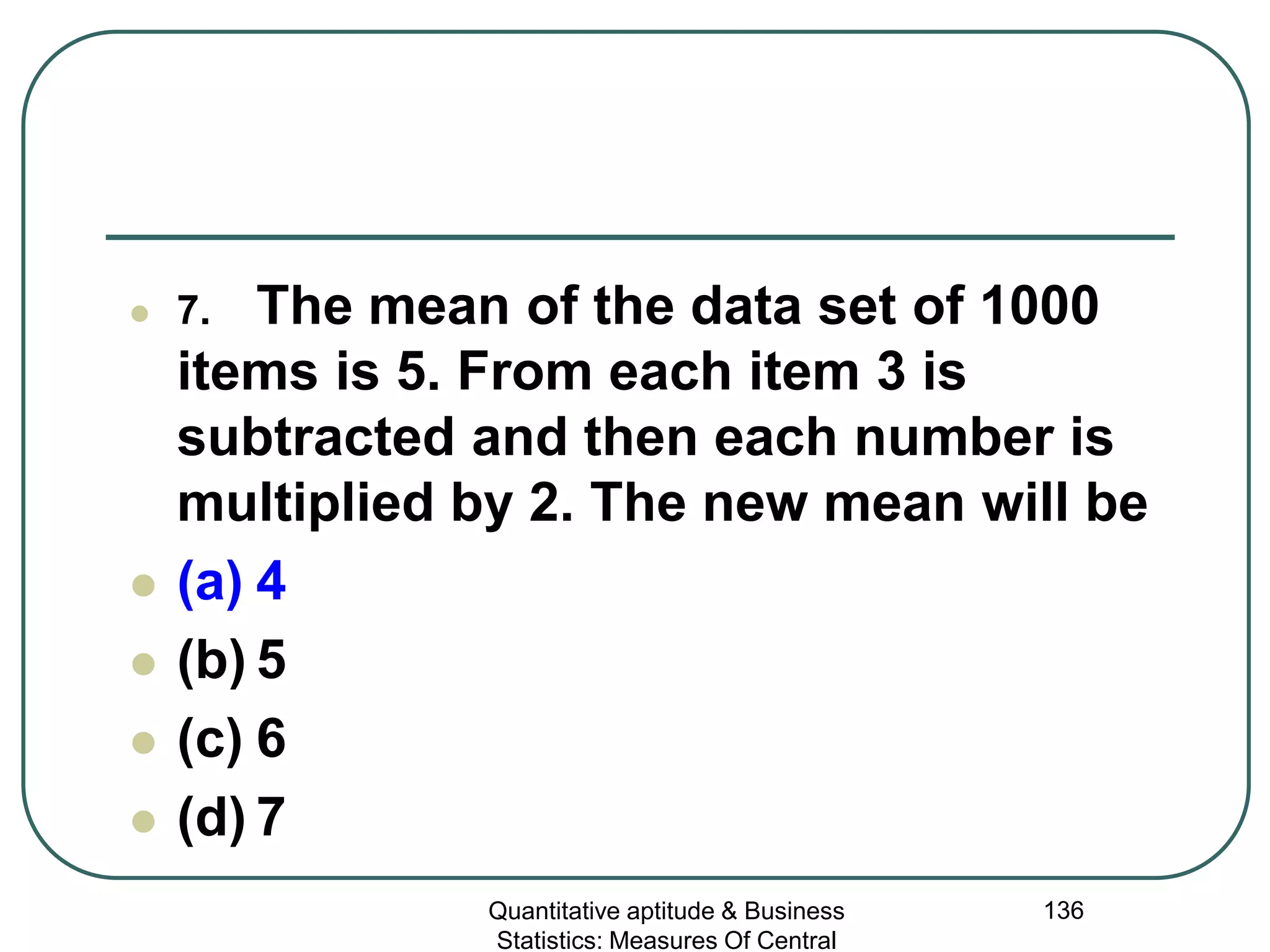 Quantitative aptitude & Business
Statistics: Measures Of Central
136
 7. The mean of the data set of 1000
items is 5. From each item 3 is
subtracted and then each number is
multiplied by 2. The new mean will be
 (a) 4
 (b) 5
 (c) 6
 (d) 7
 