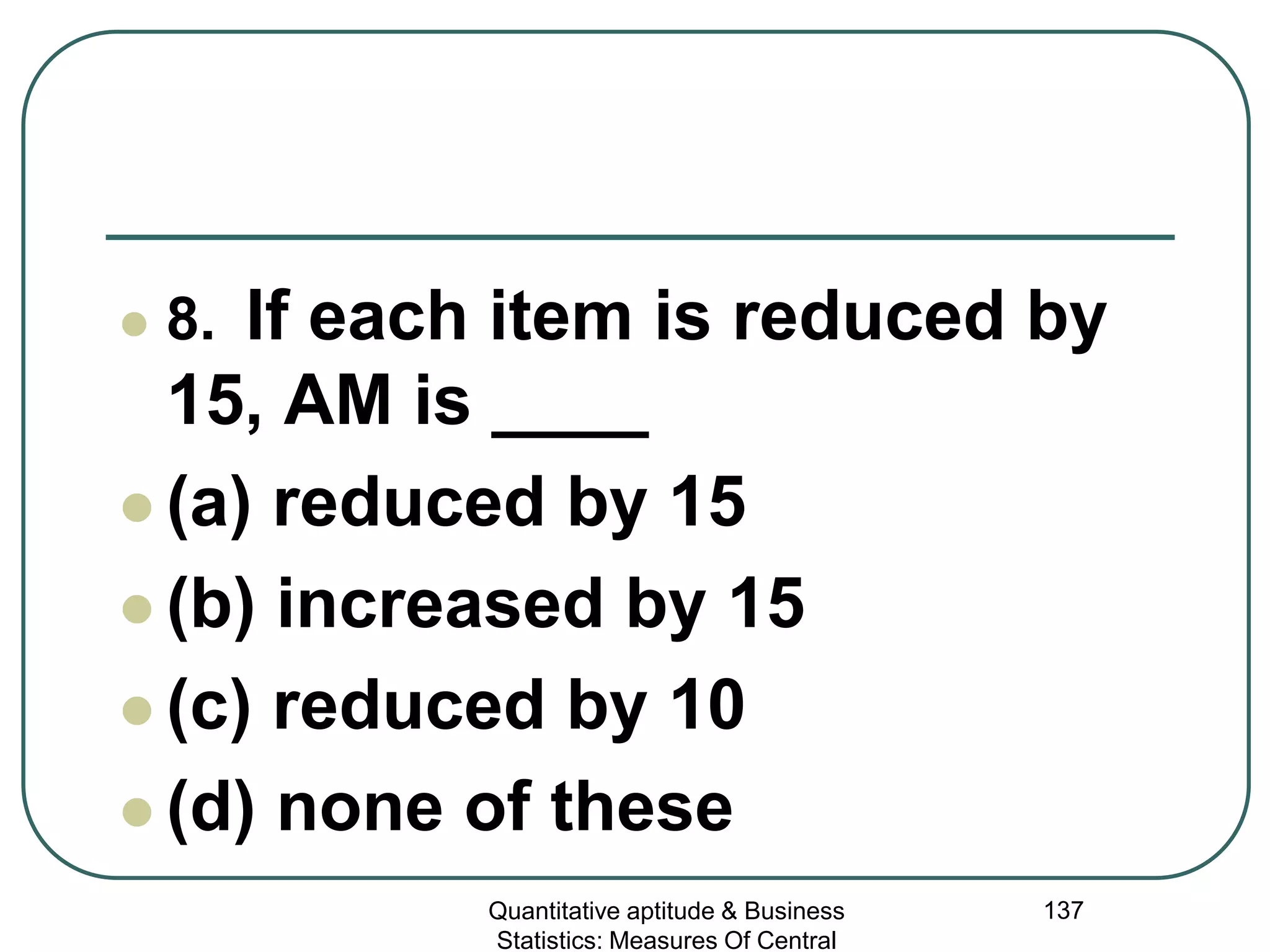 Quantitative aptitude & Business
Statistics: Measures Of Central
137
 8. If each item is reduced by
15, AM is ____
 (a) reduced by 15
 (b) increased by 15
 (c) reduced by 10
 (d) none of these
 