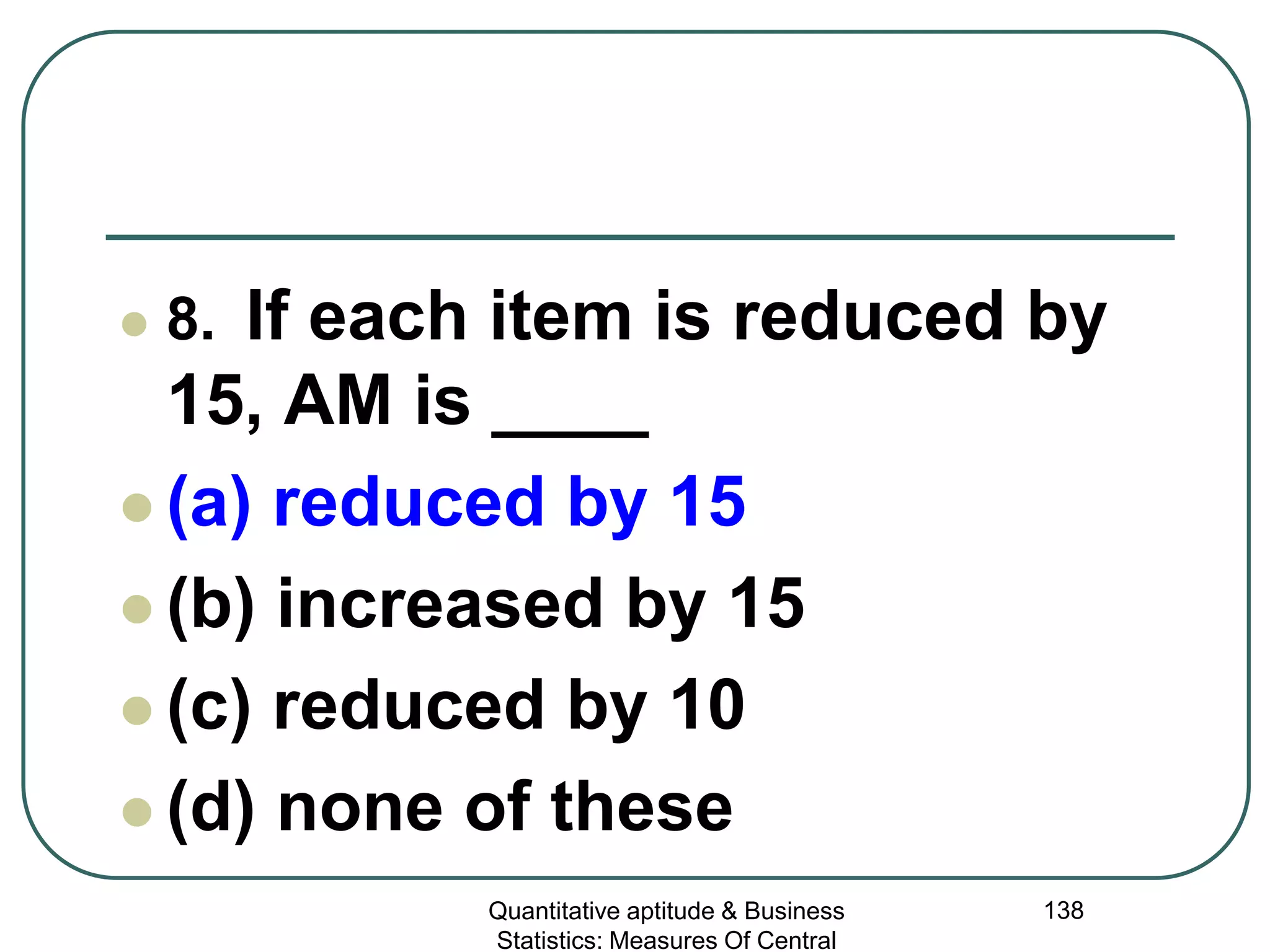 Quantitative aptitude & Business
Statistics: Measures Of Central
138
 8. If each item is reduced by
15, AM is ____
 (a) reduced by 15
 (b) increased by 15
 (c) reduced by 10
 (d) none of these
 