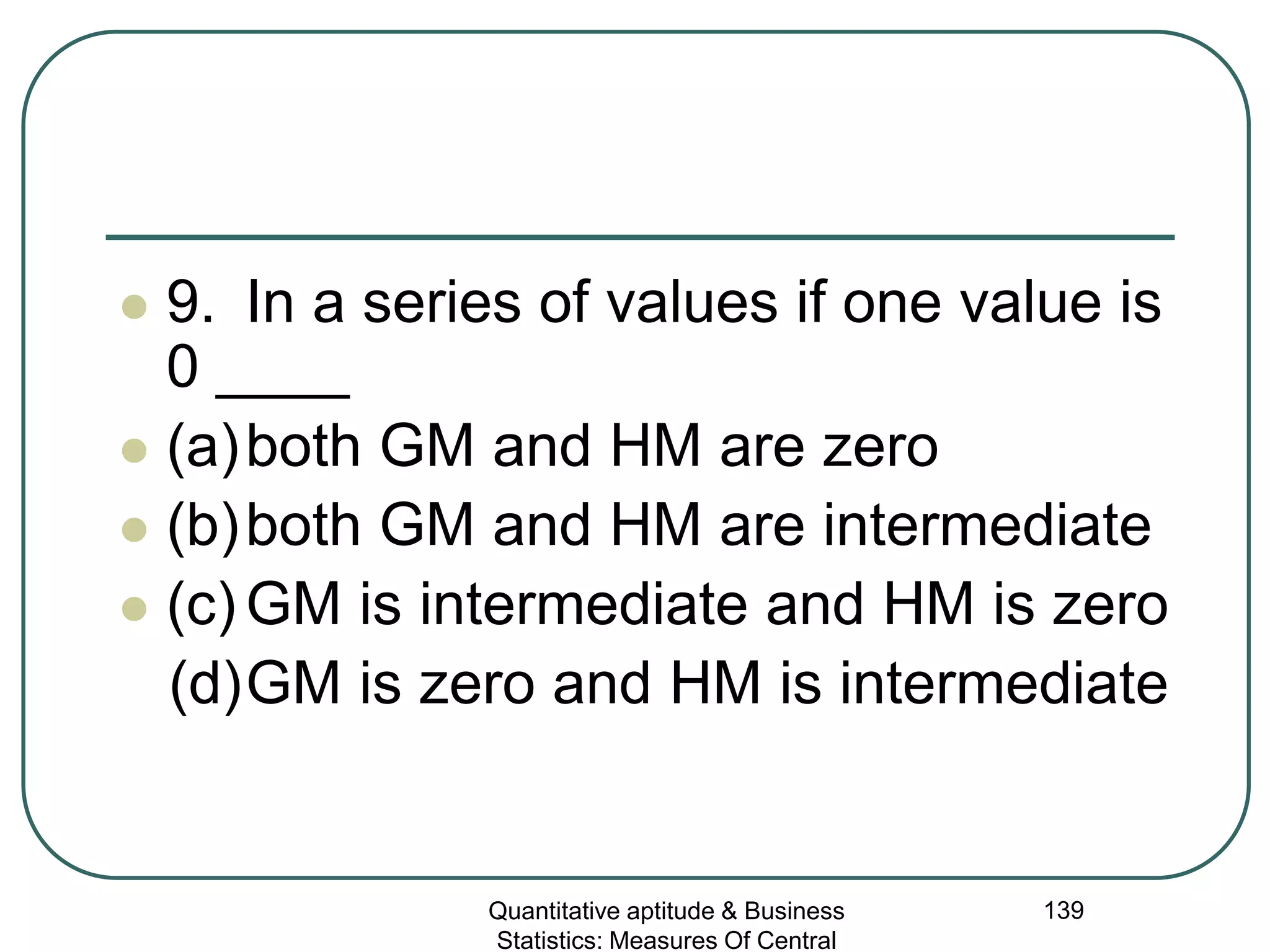 Quantitative aptitude & Business
Statistics: Measures Of Central
139
 9. In a series of values if one value is
0 ____
 (a)both GM and HM are zero
 (b)both GM and HM are intermediate
 (c) GM is intermediate and HM is zero
(d)GM is zero and HM is intermediate
 