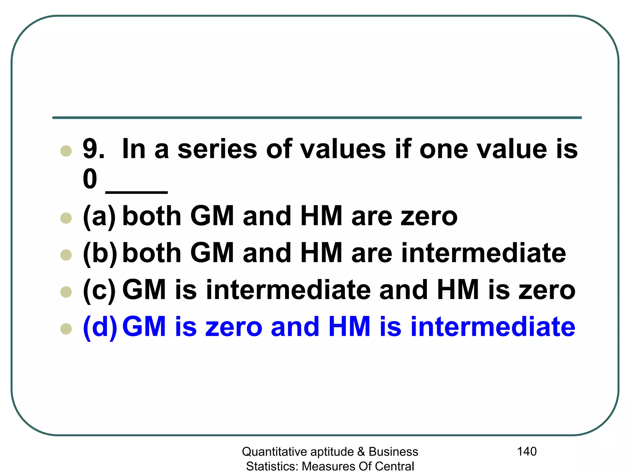 Quantitative aptitude & Business
Statistics: Measures Of Central
140
 9. In a series of values if one value is
0 ____
 (a) both GM and HM are zero
 (b)both GM and HM are intermediate
 (c) GM is intermediate and HM is zero
 (d)GM is zero and HM is intermediate
 