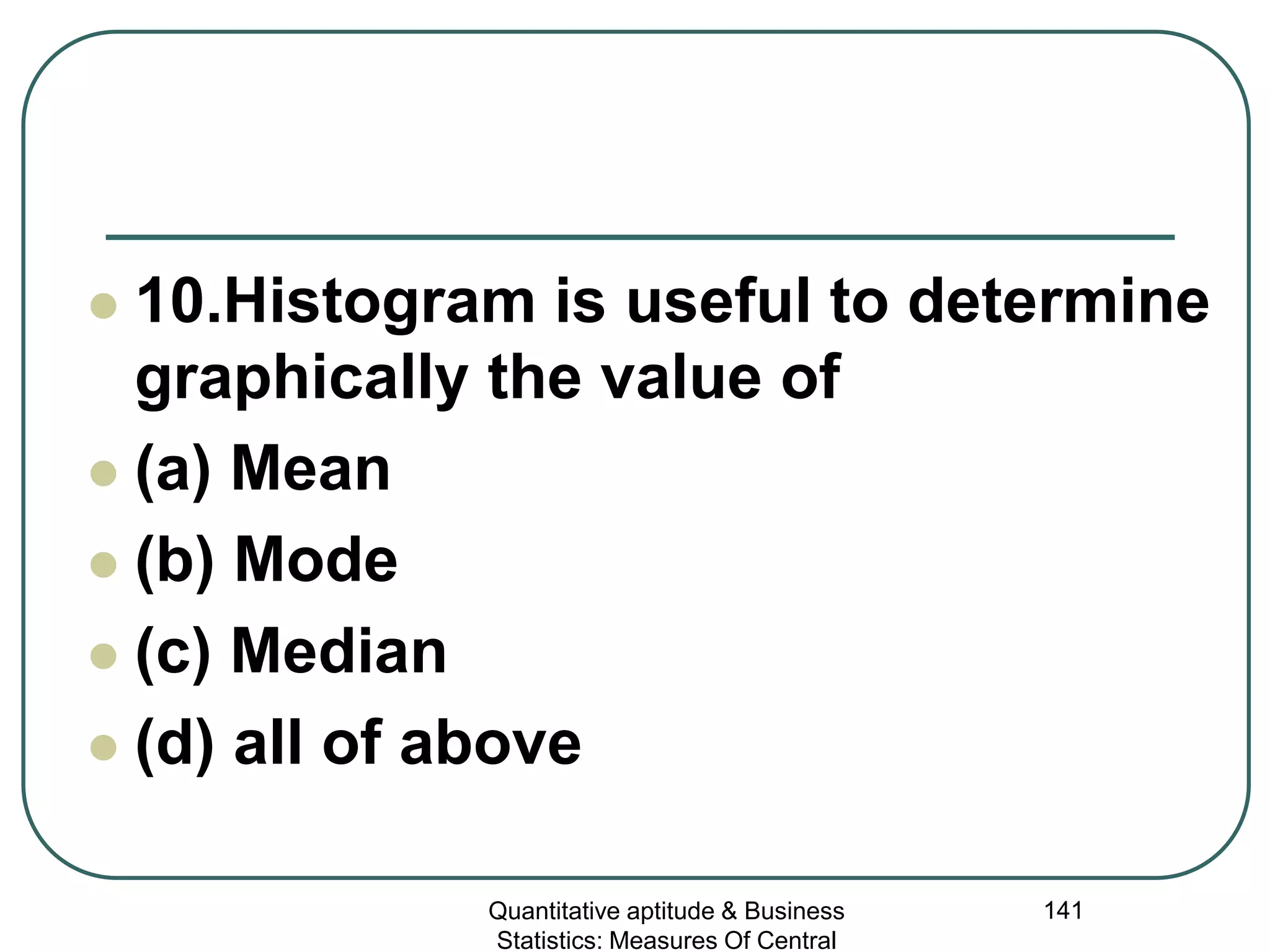 Quantitative aptitude & Business
Statistics: Measures Of Central
141
 10.Histogram is useful to determine
graphically the value of
 (a) Mean
 (b) Mode
 (c) Median
 (d) all of above
 