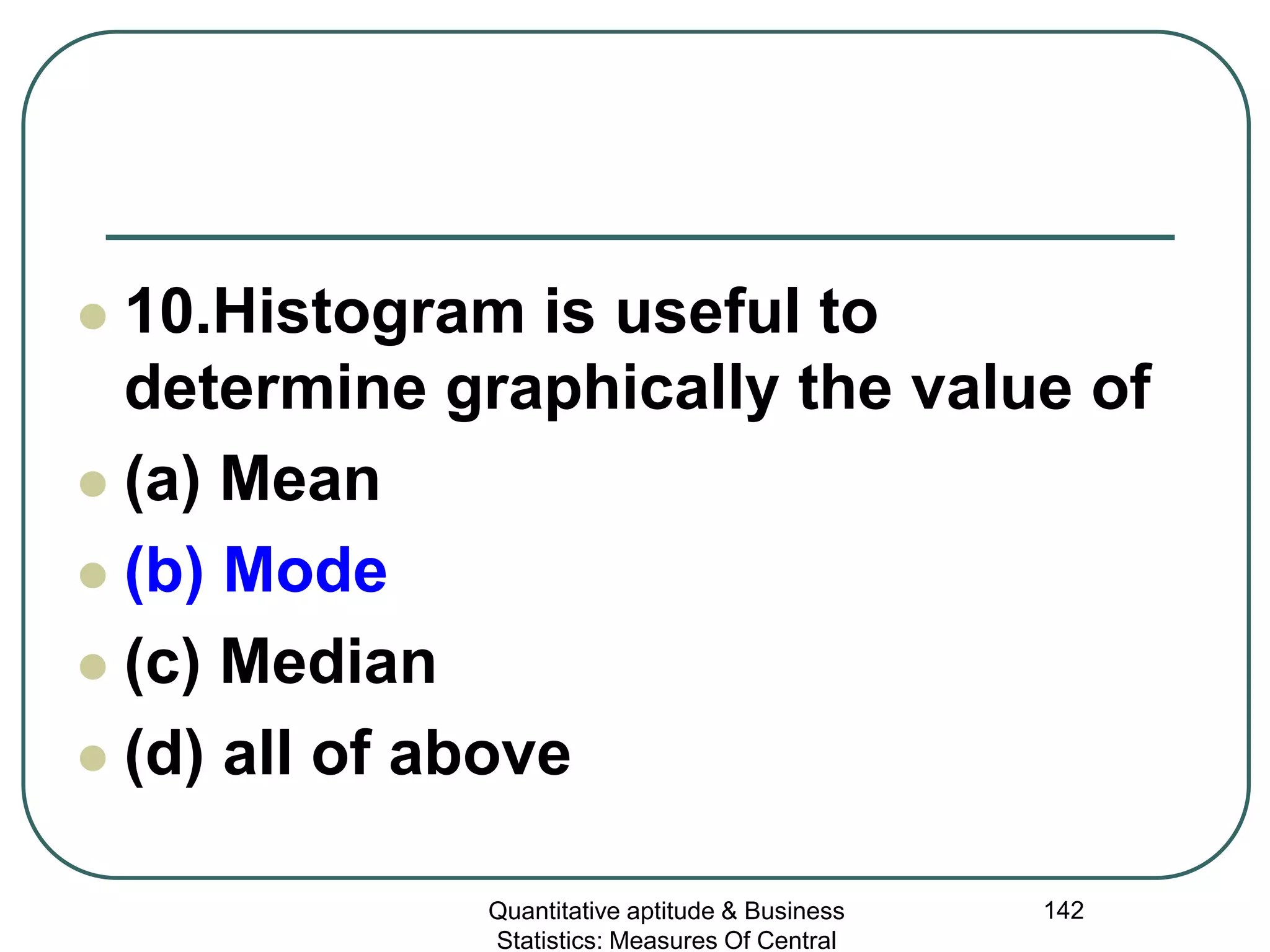 Quantitative aptitude & Business
Statistics: Measures Of Central
142
 10.Histogram is useful to
determine graphically the value of
 (a) Mean
 (b) Mode
 (c) Median
 (d) all of above
 