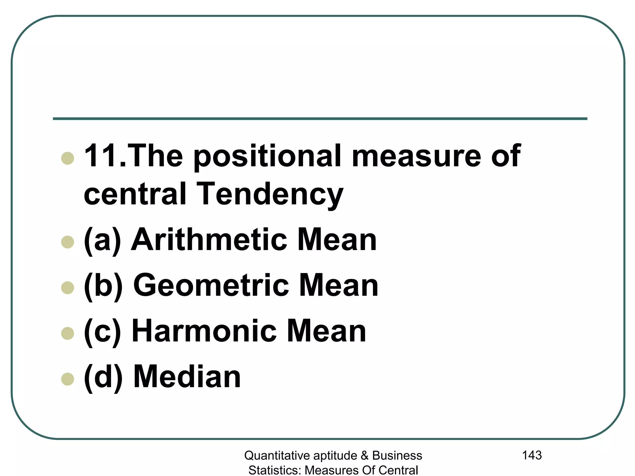 Quantitative aptitude & Business
Statistics: Measures Of Central
143
 11.The positional measure of
central Tendency
 (a) Arithmetic Mean
 (b) Geometric Mean
 (c) Harmonic Mean
 (d) Median
 
