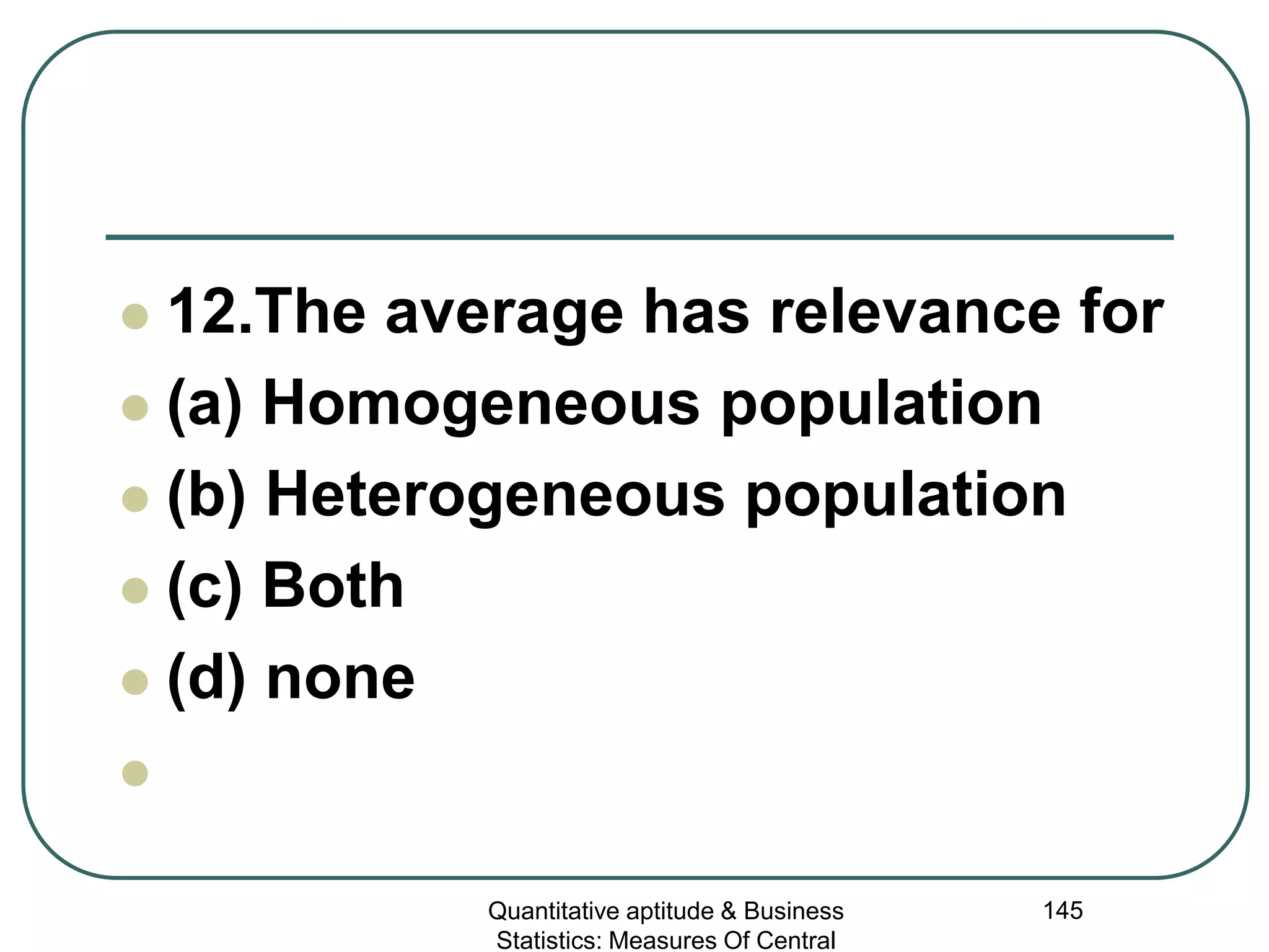 Quantitative aptitude & Business
Statistics: Measures Of Central
145
 12.The average has relevance for
 (a) Homogeneous population
 (b) Heterogeneous population
 (c) Both
 (d) none

 
