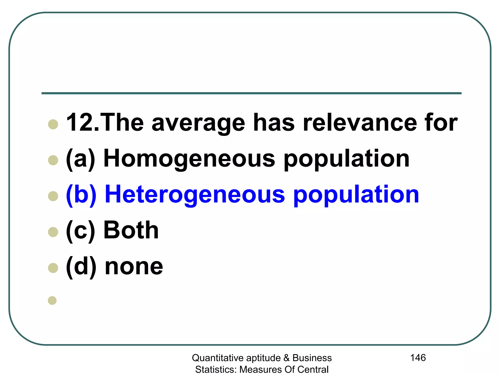 Quantitative aptitude & Business
Statistics: Measures Of Central
146
 12.The average has relevance for
 (a) Homogeneous population
 (b) Heterogeneous population
 (c) Both
 (d) none

 