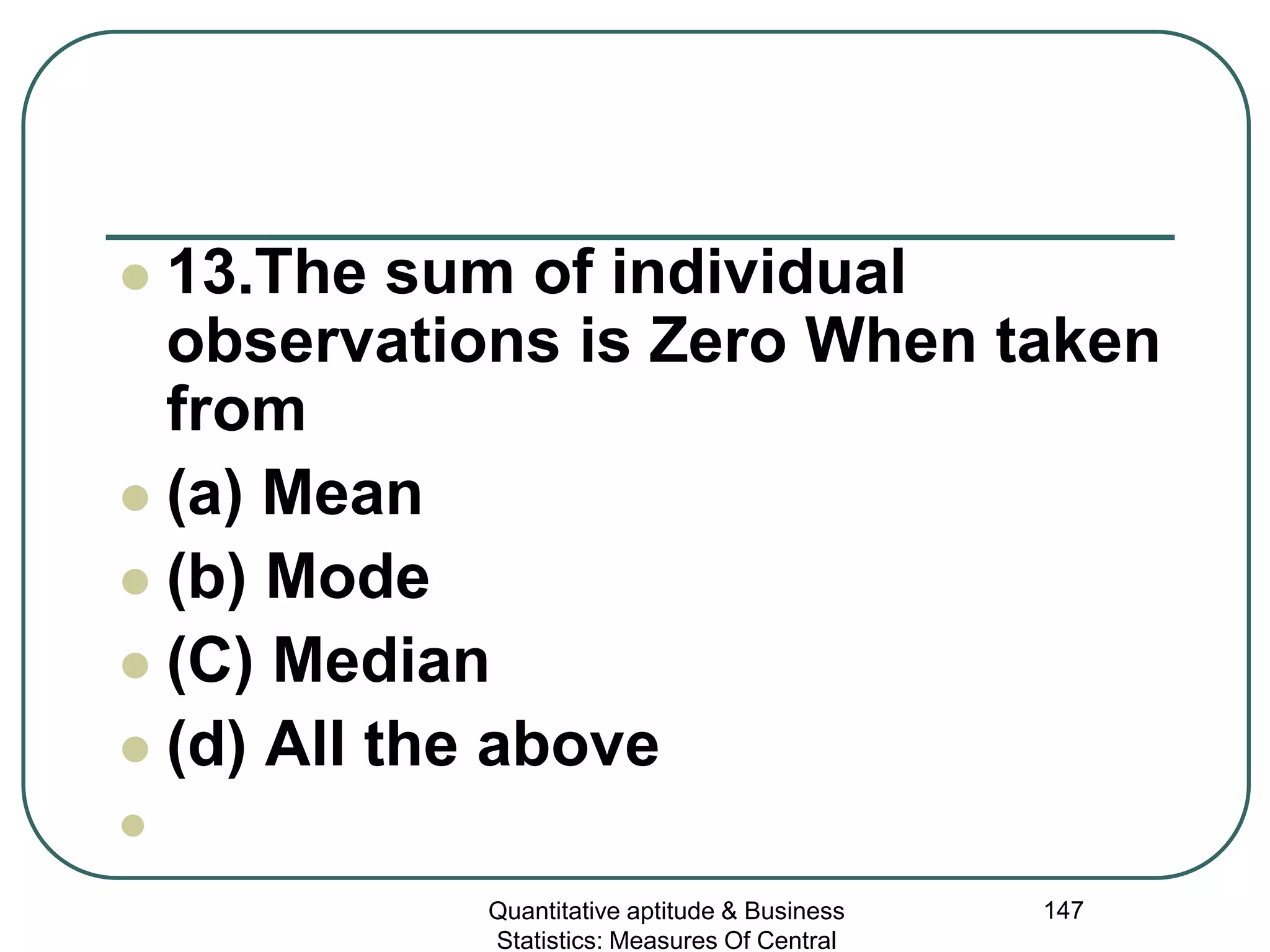 Quantitative aptitude & Business
Statistics: Measures Of Central
147
 13.The sum of individual
observations is Zero When taken
from
 (a) Mean
 (b) Mode
 (C) Median
 (d) All the above

 