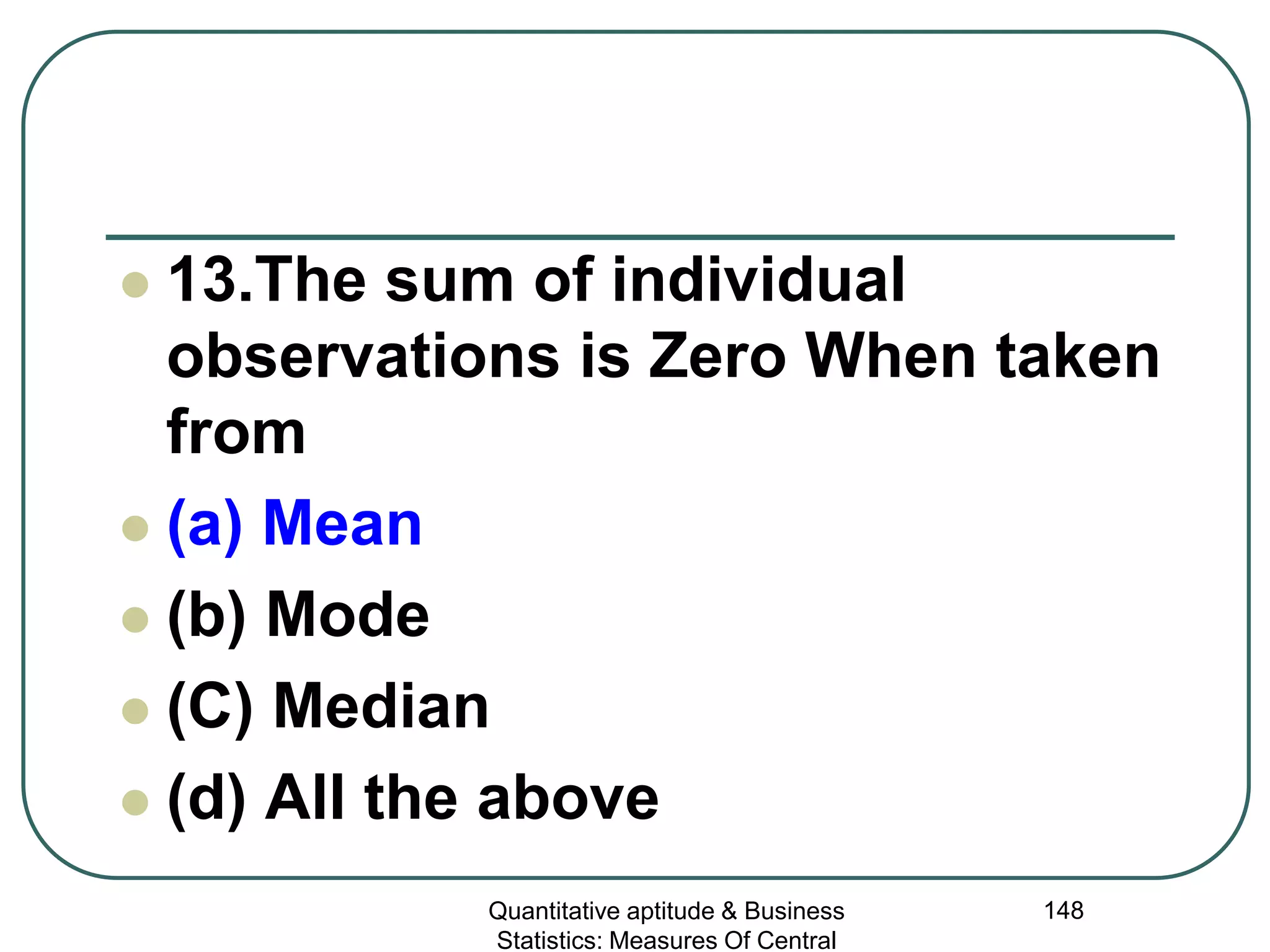 Quantitative aptitude & Business
Statistics: Measures Of Central
148
 13.The sum of individual
observations is Zero When taken
from
 (a) Mean
 (b) Mode
 (C) Median
 (d) All the above
 