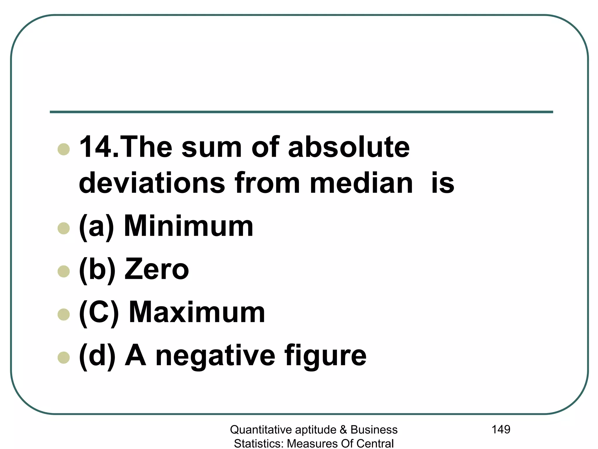 Quantitative aptitude & Business
Statistics: Measures Of Central
149
 14.The sum of absolute
deviations from median is
 (a) Minimum
 (b) Zero
 (C) Maximum
 (d) A negative figure
 