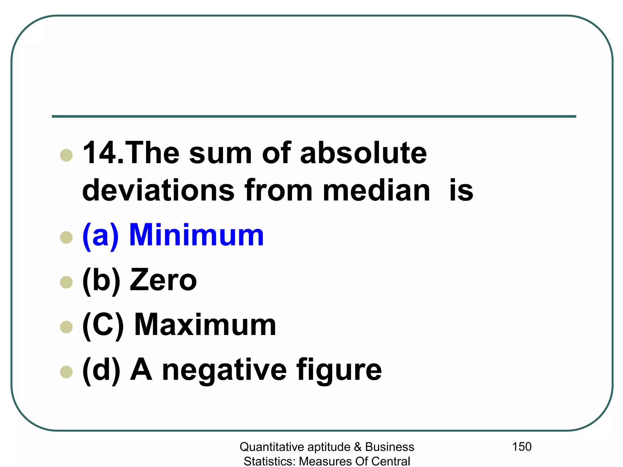 Quantitative aptitude & Business
Statistics: Measures Of Central
150
 14.The sum of absolute
deviations from median is
 (a) Minimum
 (b) Zero
 (C) Maximum
 (d) A negative figure
 