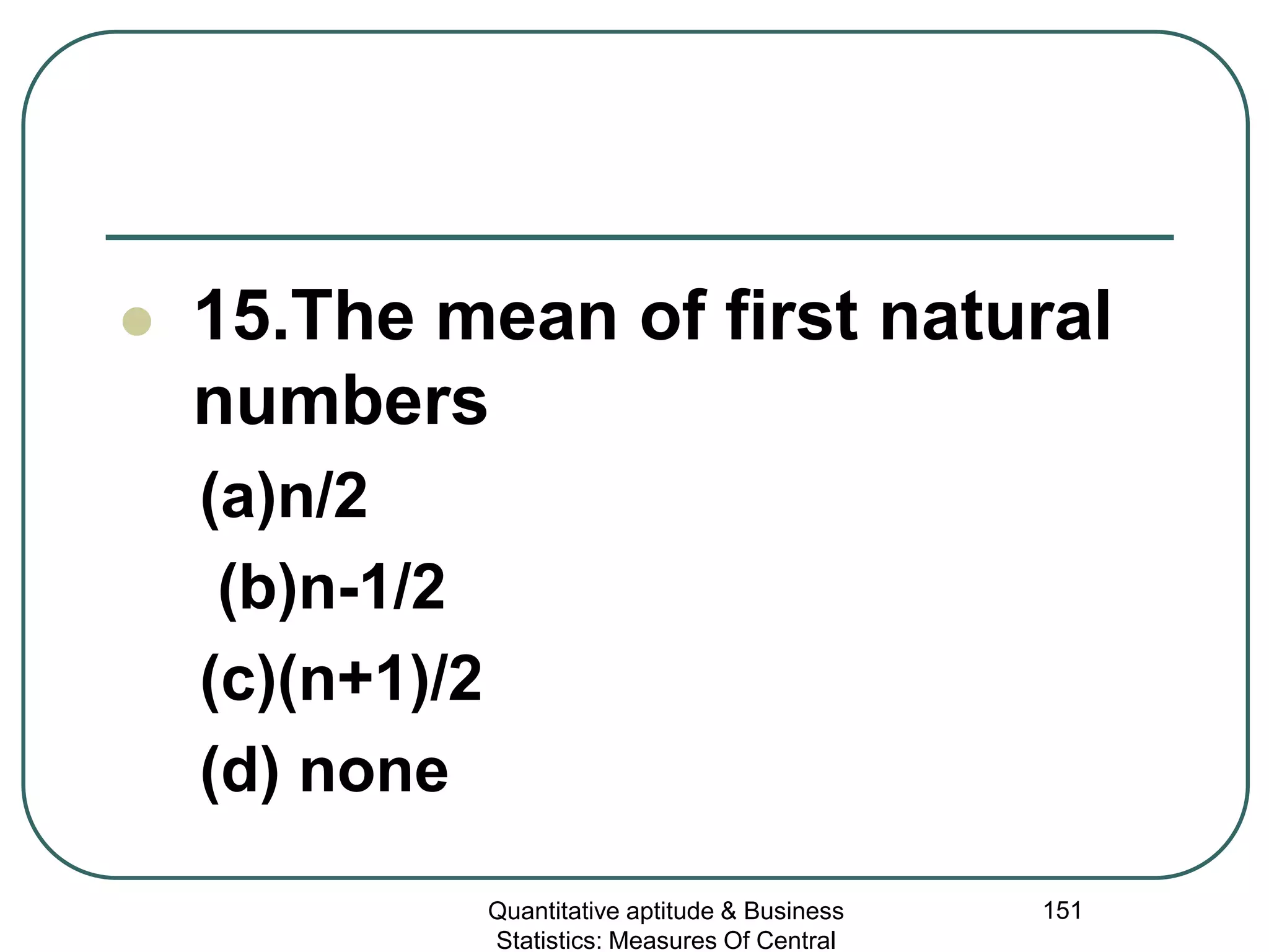 Quantitative aptitude & Business
Statistics: Measures Of Central
151
 15.The mean of first natural
numbers
(a)n/2
(b)n-1/2
(c)(n+1)/2
(d) none
 