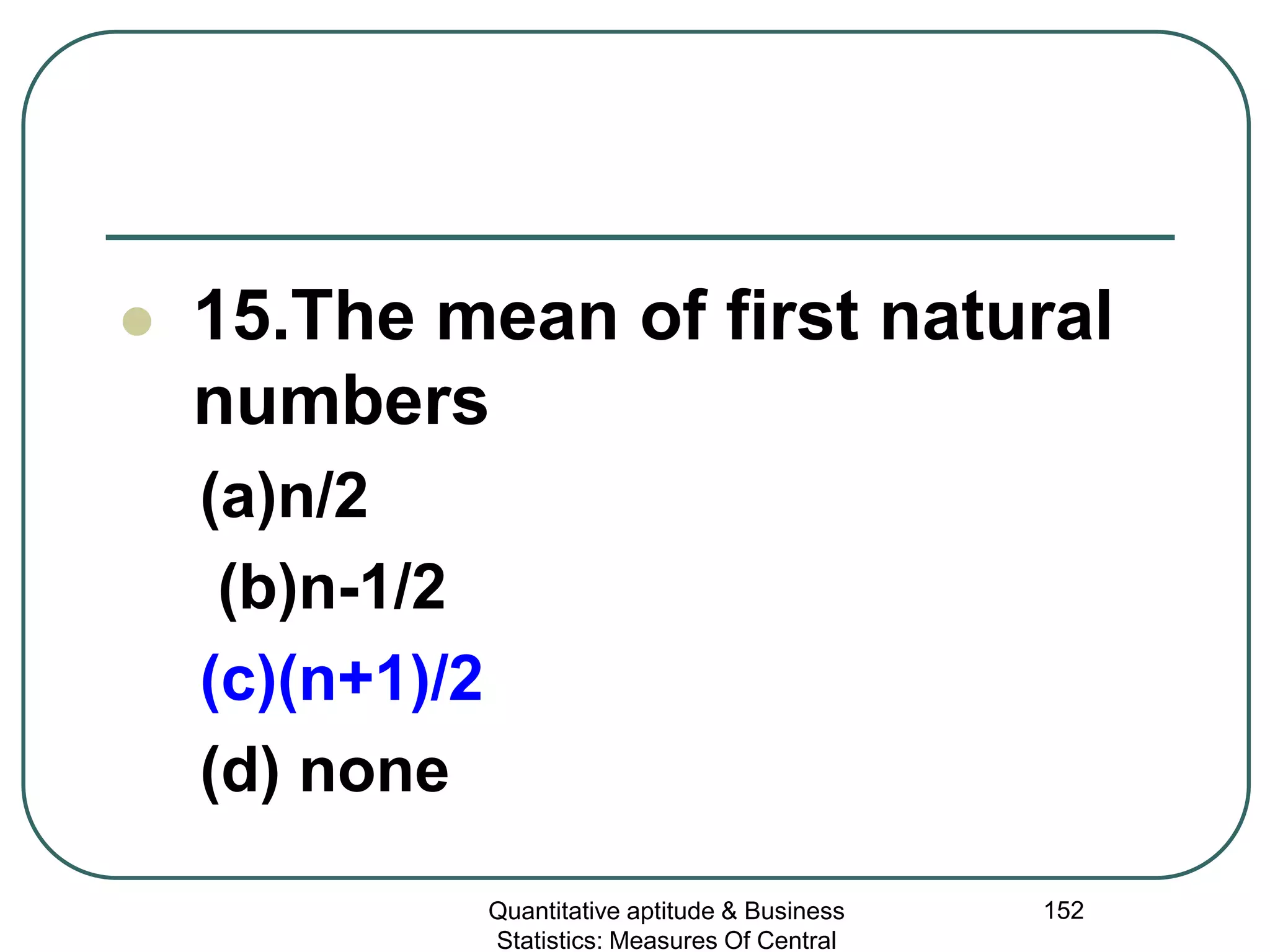 Quantitative aptitude & Business
Statistics: Measures Of Central
152
 15.The mean of first natural
numbers
(a)n/2
(b)n-1/2
(c)(n+1)/2
(d) none
 