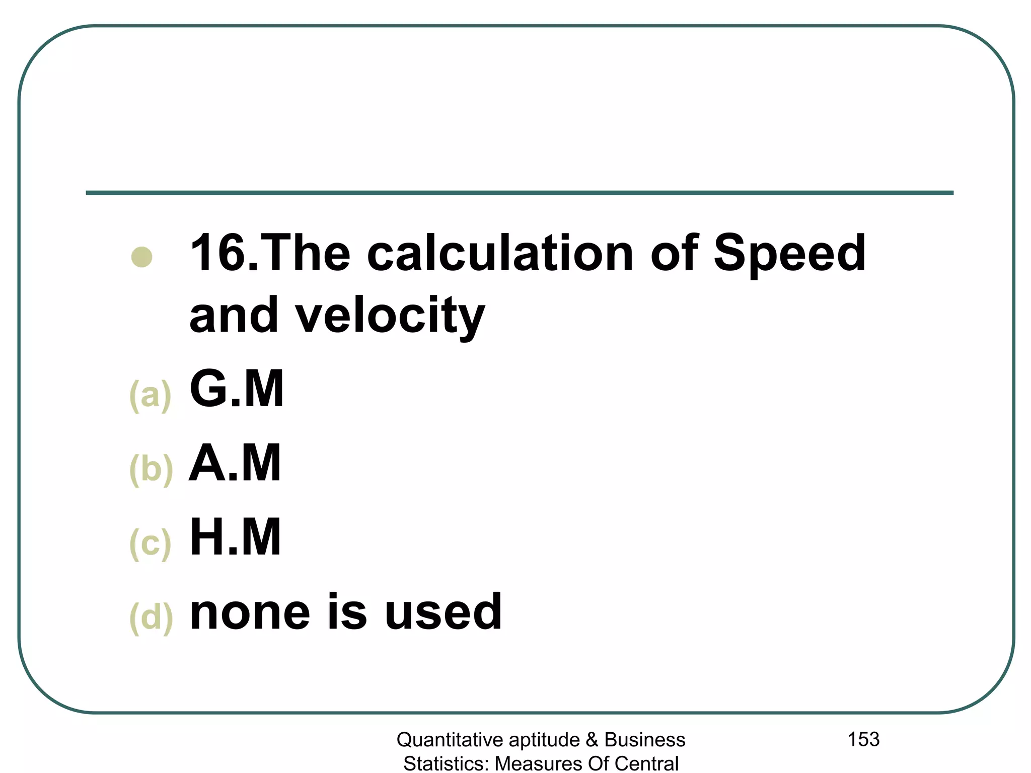 Quantitative aptitude & Business
Statistics: Measures Of Central
153
 16.The calculation of Speed
and velocity
(a) G.M
(b) A.M
(c) H.M
(d) none is used
 