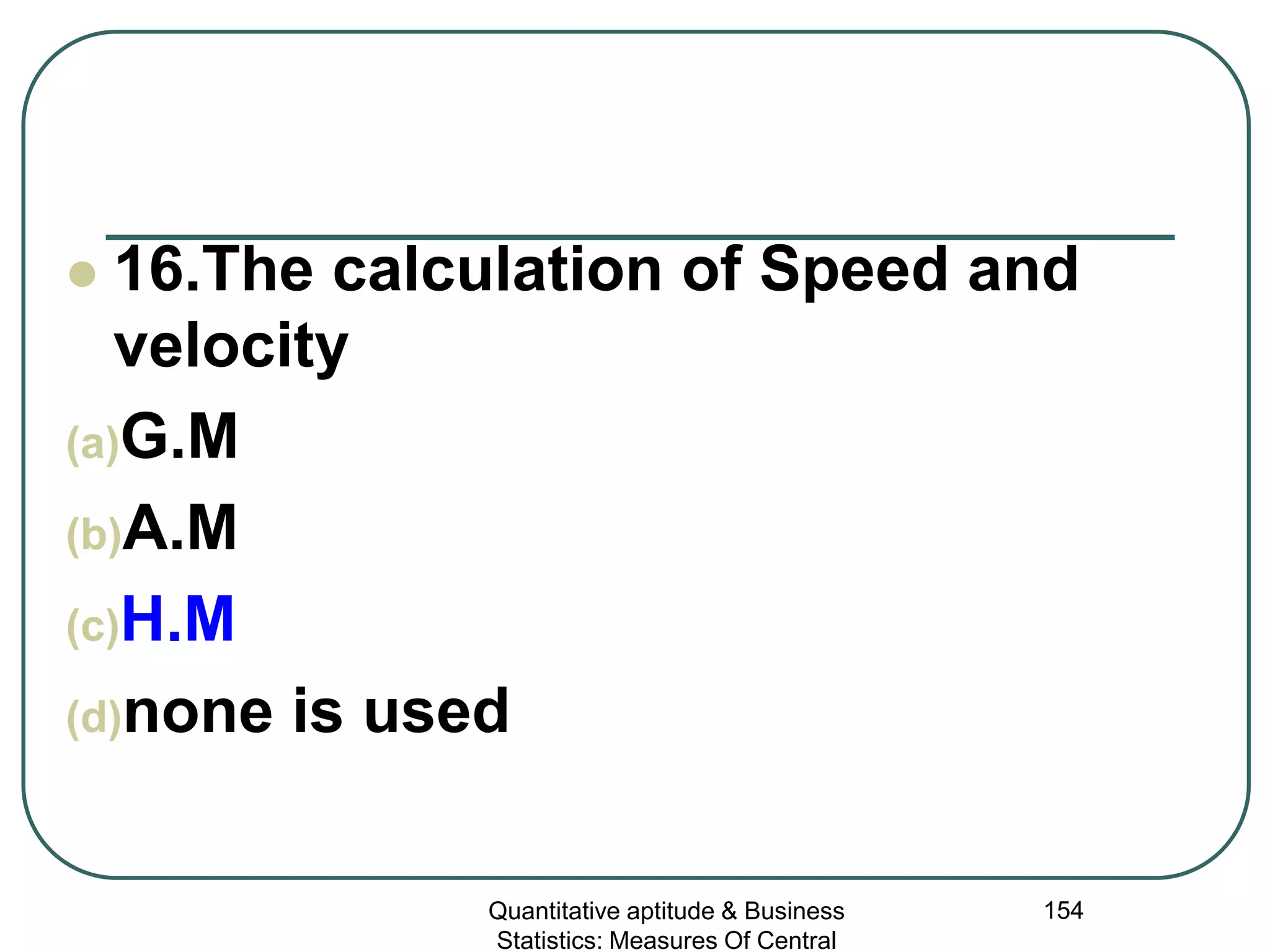 Quantitative aptitude & Business
Statistics: Measures Of Central
154
 16.The calculation of Speed and
velocity
(a)G.M
(b)A.M
(c)H.M
(d)none is used
 