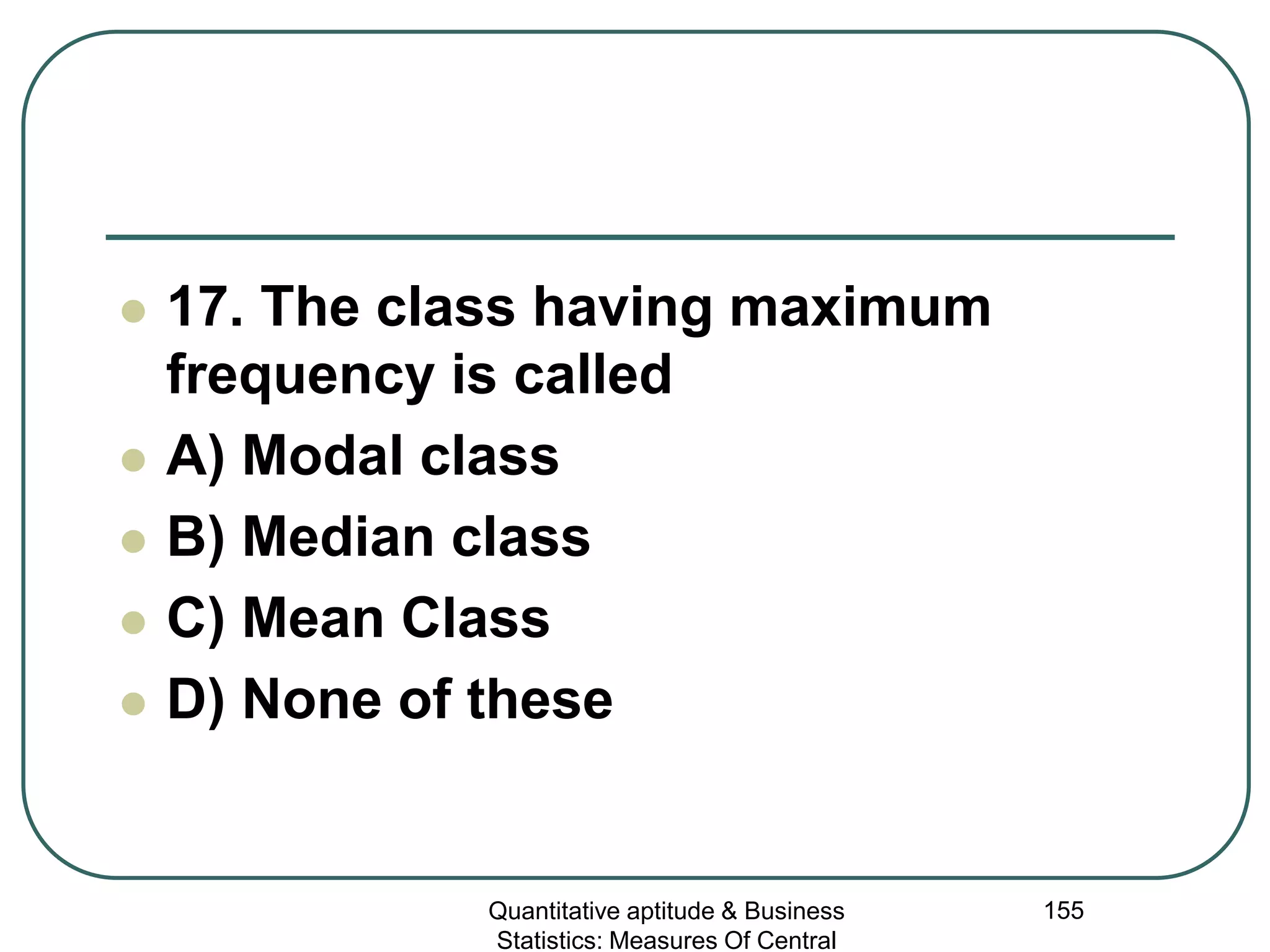 Quantitative aptitude & Business
Statistics: Measures Of Central
155
 17. The class having maximum
frequency is called
 A) Modal class
 B) Median class
 C) Mean Class
 D) None of these
 